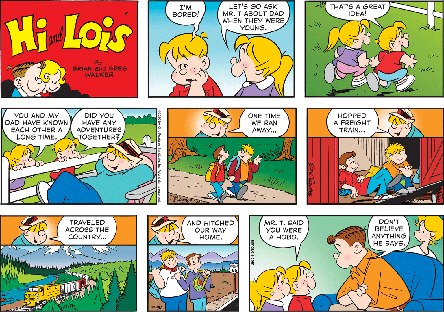 Organism OCR: Y THAT'S A GREAT IDEA! LET'S GO ASK MR. T ABOUT DAD WHEN THEY WERE YOUNG. I'M BORED! Hi Lois and by BRIAN and GREG WALKER YOU AND MY DAD HAVE KNOWN EACH OTHER A LONG TIME. DID YOU HAVE ANY ADVENTURES TOGETHER? ONE TIME WE RAN AWAY... HOPPED A FREIGHT TRAIN... - TRAVELED ACROSS THE COUNTRY... AND HITCHED OUR WAY HOME. MR. T. SAID YOU WERE ? ????. DON'T BELIEVE ????HING HE SAYS. HlandLols.com Y THAT'S A GREAT IDEA! LET'S GO ASK MR. T ABOUT DAD WHEN THEY WERE YOUNG. I'M BORED! Hi Lois and by BRIAN and GREG WALKER YOU AND MY DAD HAVE KNOWN EACH OTHER A LONG TIME. DID YOU HAVE ANY ADVENTURES TOGETHER? ONE TIME WE RAN AWAY... HOPPED A FREIGHT TRAIN... - TRAVELED ACROSS THE COUNTRY... AND HITCHED OUR WAY HOME. MR. T. SAID YOU WERE ? ????. DON'T BELIEVE ????HING HE SAYS. HlandLols.com