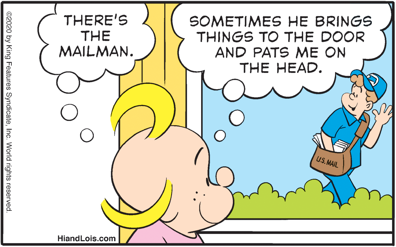 Interaction OCR: SOMETIMES HE BRINGS THINGS TO THE DOOR AND PATS ME ON THE HEAD. THERE'S THE MAILMAN. U.S.MAIL HiandLois.com ©2020 by King Features SyndicateInc. World rights reserved. SOMETIMES HE BRINGS THINGS TO THE DOOR AND PATS ME ON THE HEAD. THERE'S THE MAILMAN. U.S.MAIL HiandLois.com ©2020 by King Features SyndicateInc. World rights reserved.