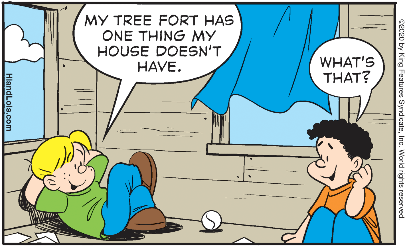 Art OCR: MY TREE FORT HAS ONE THING MY HOUSE DOESN'T HAVE. WHAT'S THAT? ©2020 by King Features SyndicateInc. World rights reserved. HiandLois.com MY TREE FORT HAS ONE THING MY HOUSE DOESN'T HAVE. WHAT'S THAT? ©2020 by King Features SyndicateInc. World rights reserved. HiandLois.com