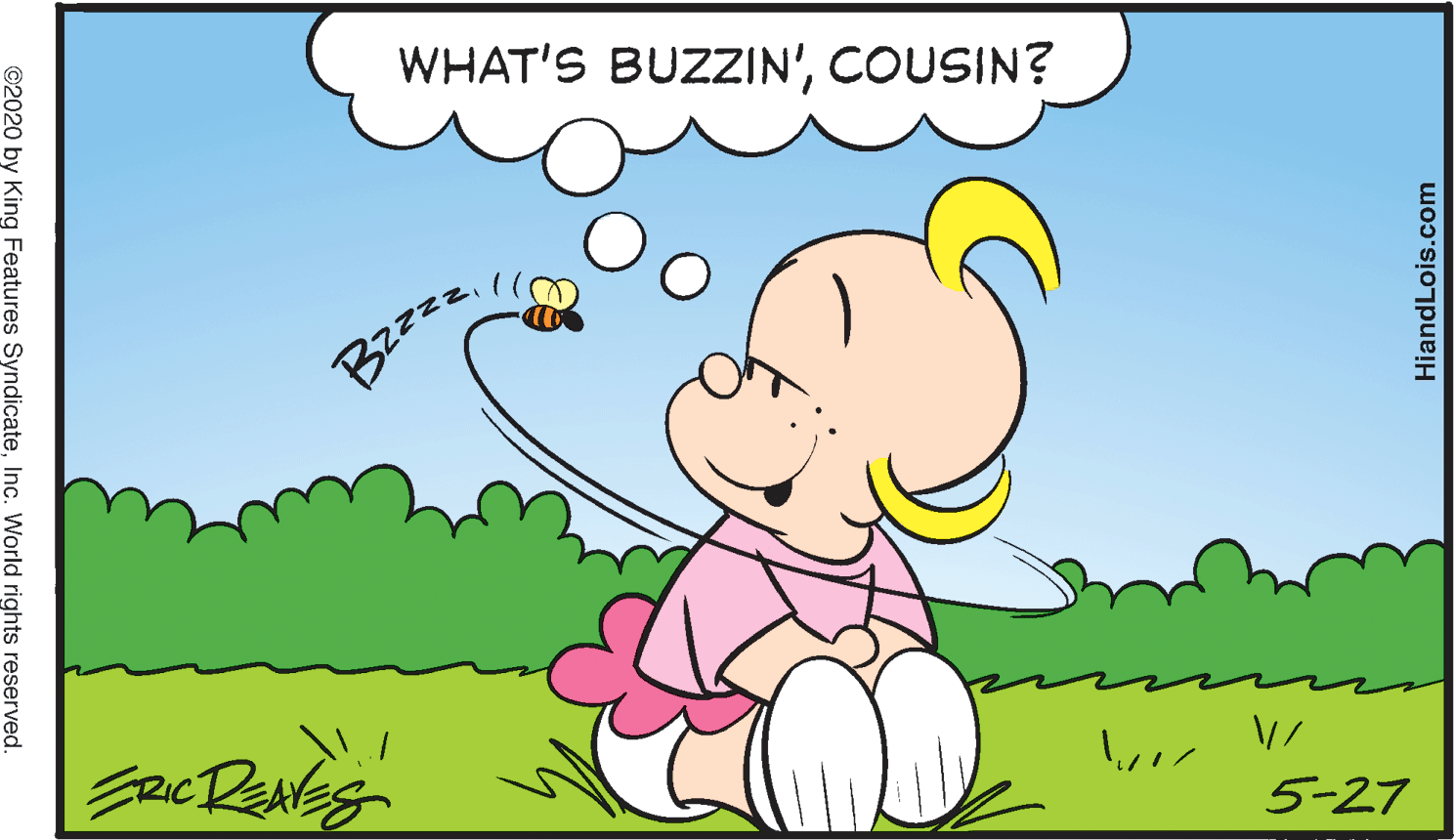 People in nature OCR: WHAT'S BUZZIN'COUSIN? Bzz=z5-27 ©2020 by King Features SyndicateInc. World rights reserved. HiandLois.com WHAT'S BUZZIN'COUSIN? Bzz=z5-27 ©2020 by King Features SyndicateInc. World rights reserved. HiandLois.com