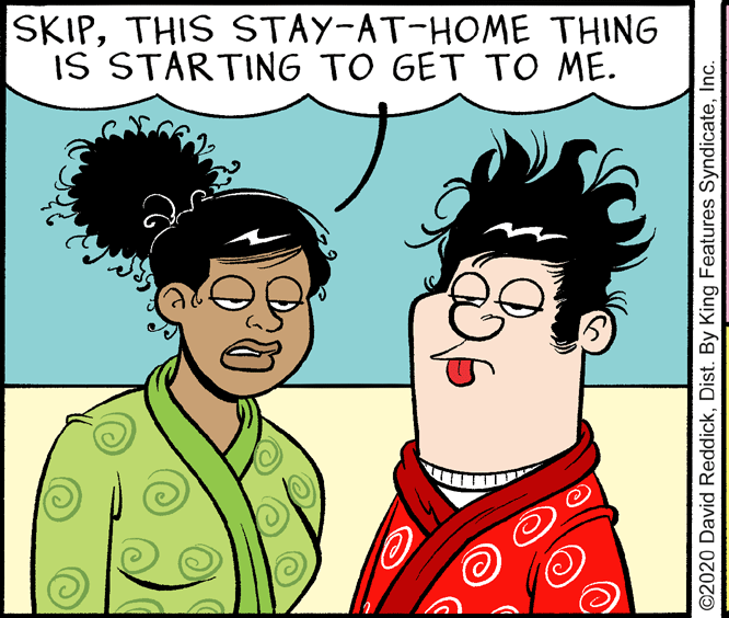 Humour OCR: SKIPTHIS STAY-AT-HOME THING IS STARTING TO GET TO ME. ©2020 David ReddickInc. SKIPTHIS STAY-AT-HOME THING IS STARTING TO GET TO ME. ©2020 David ReddickDist. By King Features Syndicate