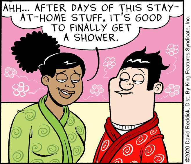 Art OCR: AH... AFTER DAYS OF THIS STAY- AT-HOME STUFFIT'S GOOD TO FINALLY GET A SHOWER. ©2020 David ReddickInc. AH... AFTER DAYS OF THIS STAY- AT-HOME STUFFIT'S GOOD TO FINALLY GET A SHOWER. ©2020 David ReddickDist. By King Features Syndicate