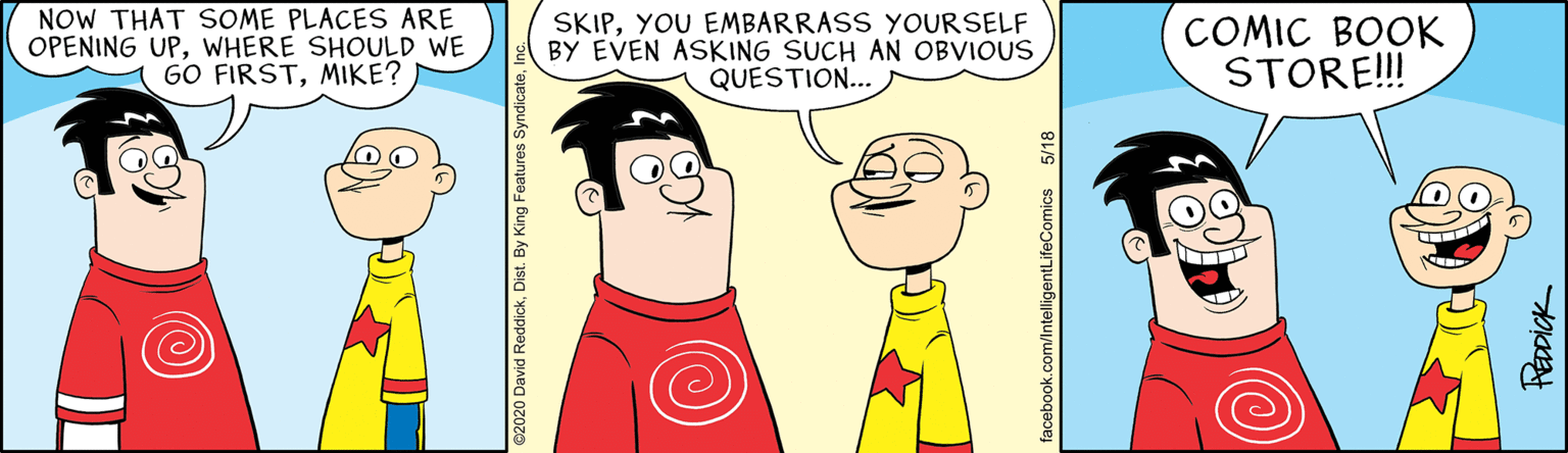 Illustration OCR: NOW THAT SOME PLACES ARE OPENING UPWHERE SHOULD WE GO FIRSTMIKE? SKIPYOU EMBARRASS YOURSELF BY EVEN ASKING SUCH AN OBVIOUS QUESTION... COMIC BOOK STOR!! Recpick NOW THAT SOME PLACES ARE OPENING UPWHERE SHOULD WE GO FIRSTMIKE? SKIPYOU EMBARRASS YOURSELF BY EVEN ASKING SUCH AN OBVIOUS QUESTION... COMIC BOOK STOR!! Recpick