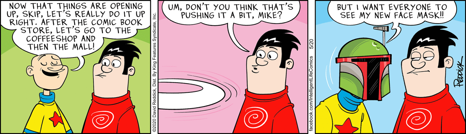 Art OCR: NOW THAT THINGS ARE OPENING UPLET'S REALLY DO IT UP RIGHT. AFTER THE COMIC BOOK STORELET'S GO TO THE COFFEESHOP AND THEN THE MALL! UMDON'T YOU THINK THAT'S PUSHING IT A BITMIKE? BUT I WANT EVERYONE TO SEE MY NEW FACE MASK! acebook.com/IntelligentLifeComics 5/2 HEDDICK NOW THAT THINGS ARE OPENING UPLET'S REALLY DO IT UP RIGHT. AFTER THE COMIC BOOK STORELET'S GO TO THE COFFEESHOP AND THEN THE MALL! UMDON'T YOU THINK THAT'S PUSHING IT A BITMIKE? BUT I WANT EVERYONE TO SEE MY NEW FACE MASK! acebook.com/IntelligentLifeComics 5/2 HEDDICK