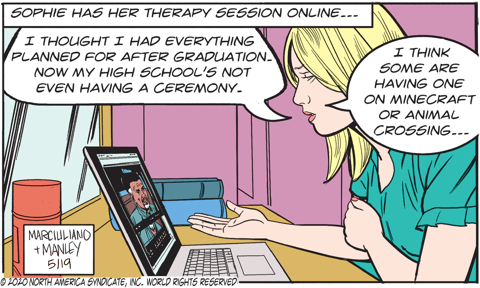 Input device OCR: SOPHIE HAS HER THERAPY SESSION ONLINE.-- I THOUGHT I HAD EVERYTHING PLANNED FOR AFTER GRADUATION NOW MY HIGH SCHOOL'S NOT I THINK SOME ARE EVEN HAVING A CEREMONY. HAVING ONE ON MINECRAFT OR ANIMAL CROSSING... MARCILULIANO + MANLEY ?19 © 2O2O NORTH AMERICA SYNDICATEINC. WORLD RIGHTS RESERVED SOPHIE HAS HER THERAPY SESSION ONLINE.-- I THOUGHT I HAD EVERYTHING PLANNED FOR AFTER GRADUATION NOW MY HIGH SCHOOL'S NOT I THINK SOME ARE EVEN HAVING A CEREMONY. HAVING ONE ON MINECRAFT OR ANIMAL CROSSING... MARCILULIANO + MANLEY ? 19 © 2O2O NORTH AMERICA SYNDICATEINC. WORLD RIGHTS RESERVED