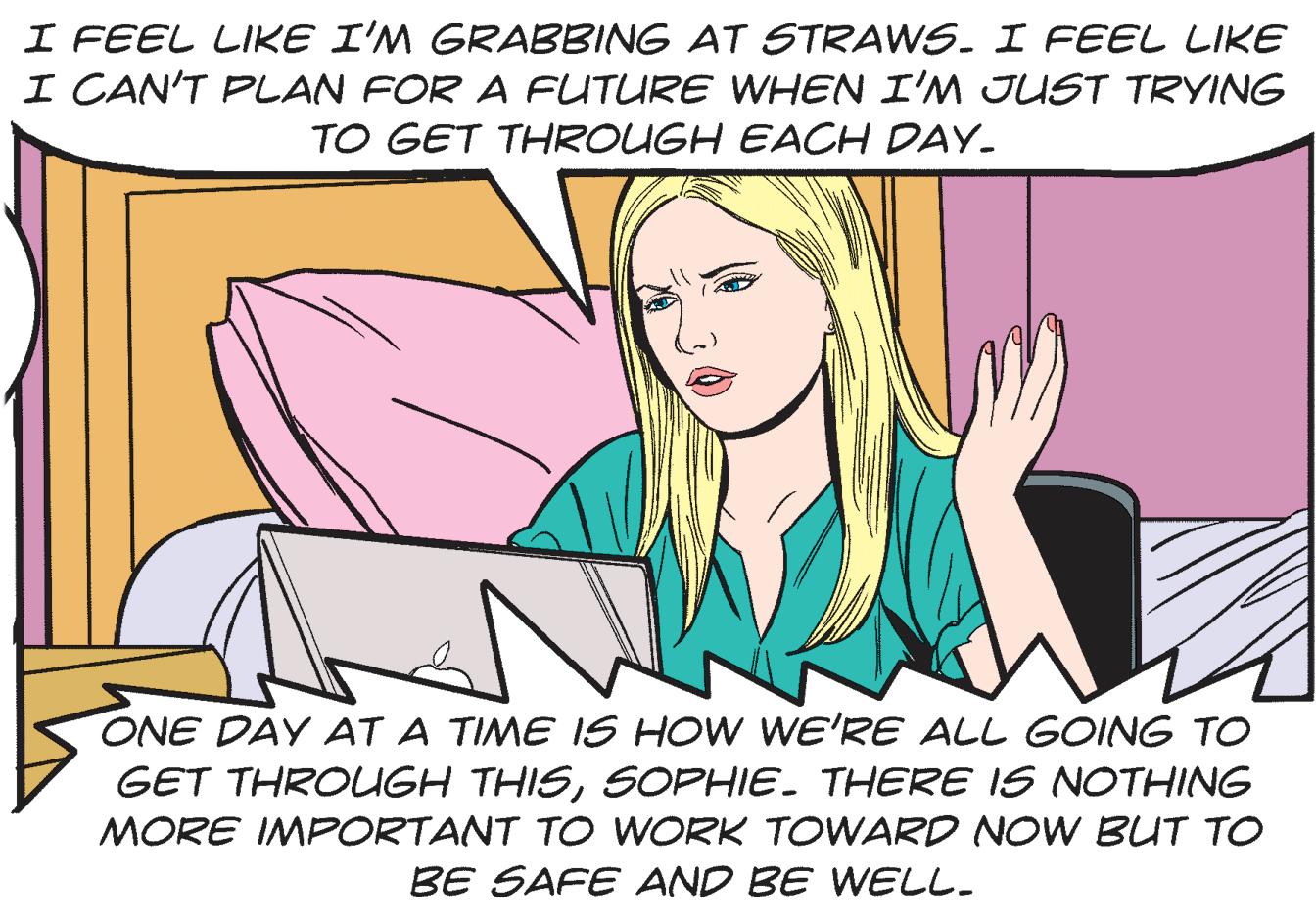 Font OCR: I FEEL LIKE I'M GRABBING AT STRAWS. I FEEL LIKE I CAN'T PLAN FOR A FUTURE WHEN I'M JUST TRYING TO GET THROUGH EACH DAY. ONE DAY AT A TIME IS HOW WE'RE ALL GOING TO GET THROUGH THISSOPHIE. THERE IS NOTHING MORE IMPORTANT TO WORK TOWARD NOW BUT TO BE SAFE AND BE WELL. I FEEL LIKE I'M GRABBING AT STRAWS. I FEEL LIKE I CAN'T PLAN FOR A FUTURE WHEN I'M JUST TRYING TO GET THROUGH EACH DAY. ONE DAY AT A TIME IS HOW WE'RE ALL GOING TO GET THROUGH THISSOPHIE. THERE IS NOTHING MORE IMPORTANT TO WORK TOWARD NOW BUT TO BE SAFE AND BE WELL.