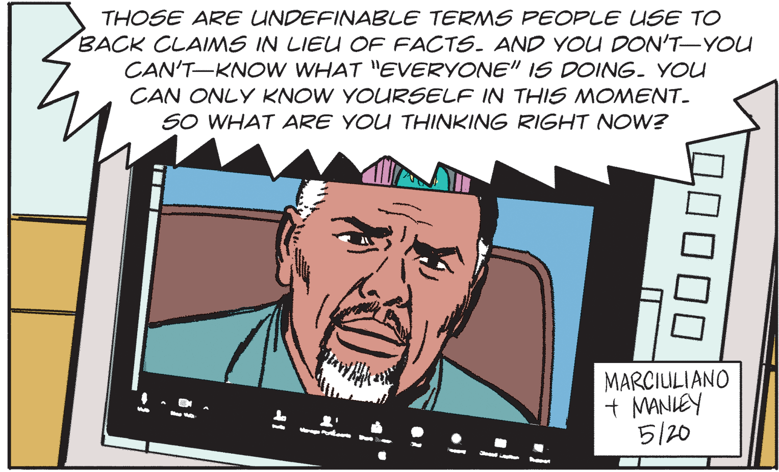 Happy OCR: THOSE ARE UNDEFINABLE TERMS PEOPLE USE TO BACK CLAIMS IN LIEU OF FACTS. AND YOU DON'T-YOU CAN'T-KNOW WHAT "EVERYONE" 1S DOING. YOU CAN ONLY KNOW YOURSELF IN THIS MOMENT. SO WHAT ARE YOU THINKING RIGHT NOW? MARCIULIANO + MANIEY 5/20 THOSE ARE UNDEFINABLE TERMS PEOPLE USE TO BACK CLAIMS IN LIEU OF FACTS. AND YOU DON'T-YOU CAN'T-KNOW WHAT "EVERYONE" 1S DOING. YOU CAN ONLY KNOW YOURSELF IN THIS MOMENT. SO WHAT ARE YOU THINKING RIGHT NOW? MARCIULIANO + MANIEY 5/20