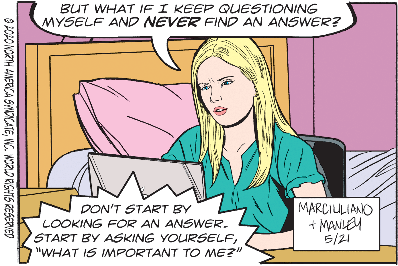 Font OCR: BUT WHAT IF I KEEP QUESTIONING MYSELF AND NEVER FIND AN ANSWER? MARCIULIANO + MANLEY 5/21 DON'T START BY LOOKING FOR AN ANSWER. START BY ASKING YOURSELF"WHAT IS IMPORTANT TO ME?" O 202O NORTH AMERICA SVNDICATEINC. WORLD RIGHTS RESERVED BUT WHAT IF I KEEP QUESTIONING MYSELF AND NEVER FIND AN ANSWER? MARCIULIANO + MANLEY 5/21 DON'T START BY LOOKING FOR AN ANSWER. START BY ASKING YOURSELF"WHAT IS IMPORTANT TO ME?" O 202O NORTH AMERICA SVNDICATEINC. WORLD RIGHTS RESERVED