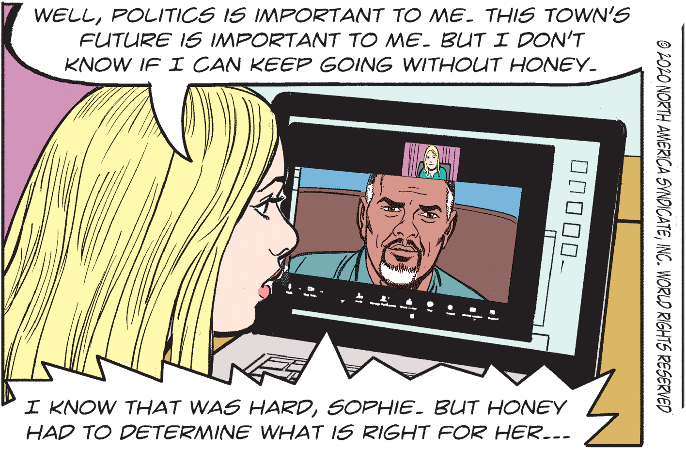 Happy OCR: WELLPOLITICS IS IMPORTANT TO ME. THIS TOWN'S FUTURE IS IMPORTANT TO ME. BUTI DON'T KNOW IF I CAN KEEP GOING WITHOUT HONEY. I KNOW THAT WAS HARDSOPHIE. BUT HONEY HAD TO DETERMINE WHAT IS RIGHT FOR HER..- O 2O2O NORTH AMERICA SVNDICATEINC. WORLD RIGHTS RESERVED WELLPOLITICS IS IMPORTANT TO ME. THIS TOWN'S FUTURE IS IMPORTANT TO ME. BUTI DON'T KNOW IF I CAN KEEP GOING WITHOUT HONEY. I KNOW THAT WAS HARDSOPHIE. BUT HONEY HAD TO DETERMINE WHAT IS RIGHT FOR HER..- O 2O2O NORTH AMERICA SVNDICATEINC. WORLD RIGHTS RESERVED