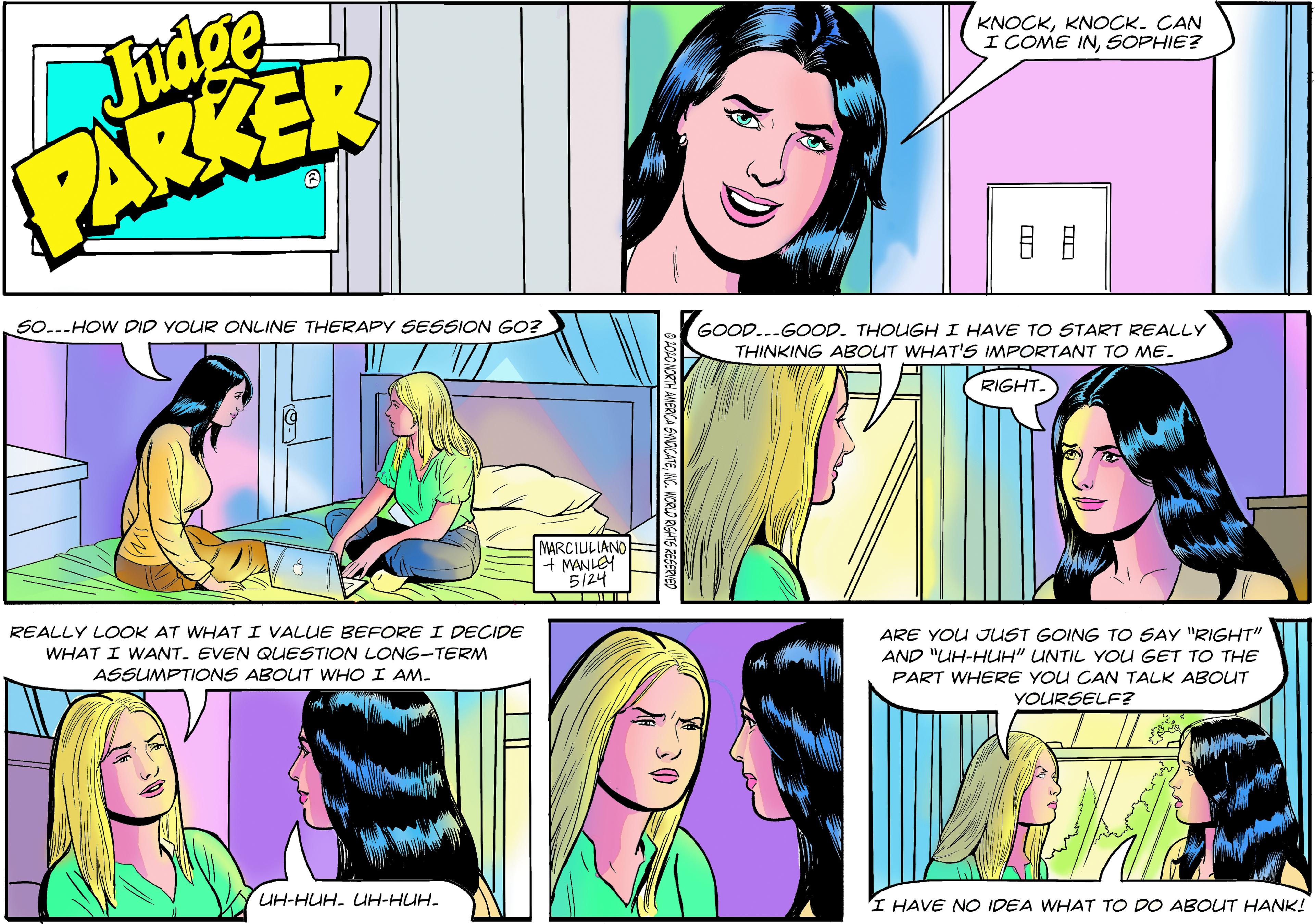 Organism OCR: Judge PARKER KNOCKKNOCK. CAN I COME INSOPHIE? SO...HOW DID YOUR ONLINE THERAPY SESSION GO? GOOD...GOOD. THOUGHI HAVE TO START REALLY THINKING ABOUT WHAT'S IMPORTANT TO ME. RIGHT. MARCIULIANO + MANLEH 5124 REALLY LOOK AT WHAT I VALUE BEFORE I DECIDE WHAT I WANT. EVEN QUESTION LONG-TERM ARE YOU JUST GOING TO SAY "RIGHT" AND "UH-HUH" UNTIL YOU GET TO THE PART WHERE YOU CAN TALK ABOUT ASSUMPTIONS ABOUT WHO I AM. YOURSELF? UH-HUH- UH-HUH. I HAVE NO IDEA WHAT TO DO ABOUuT HANK! Judge PARKER KNOCKKNOCK. CAN I COME INSOPHIE? SO...HOW DID YOUR ONLINE THERAPY SESSION GO? GOOD...GOOD. THOUGHI HAVE TO START REALLY THINKING ABOUT WHAT'S IMPORTANT TO ME. RIGHT. MARCIULIANO + MANLEH 5124 REALLY LOOK AT WHAT I VALUE BEFORE I DECIDE WHAT I WANT. EVEN QUESTION LONG-TERM ARE YOU JUST GOING TO SAY "RIGHT" AND "UH-HUH" UNTIL YOU GET TO THE PART WHERE YOU CAN TALK ABOUT ASSUMPTIONS ABOUT WHO I AM. YOURSELF? UH-HUH- UH-HUH. I HAVE NO IDEA WHAT TO DO ABOUuT HANK!