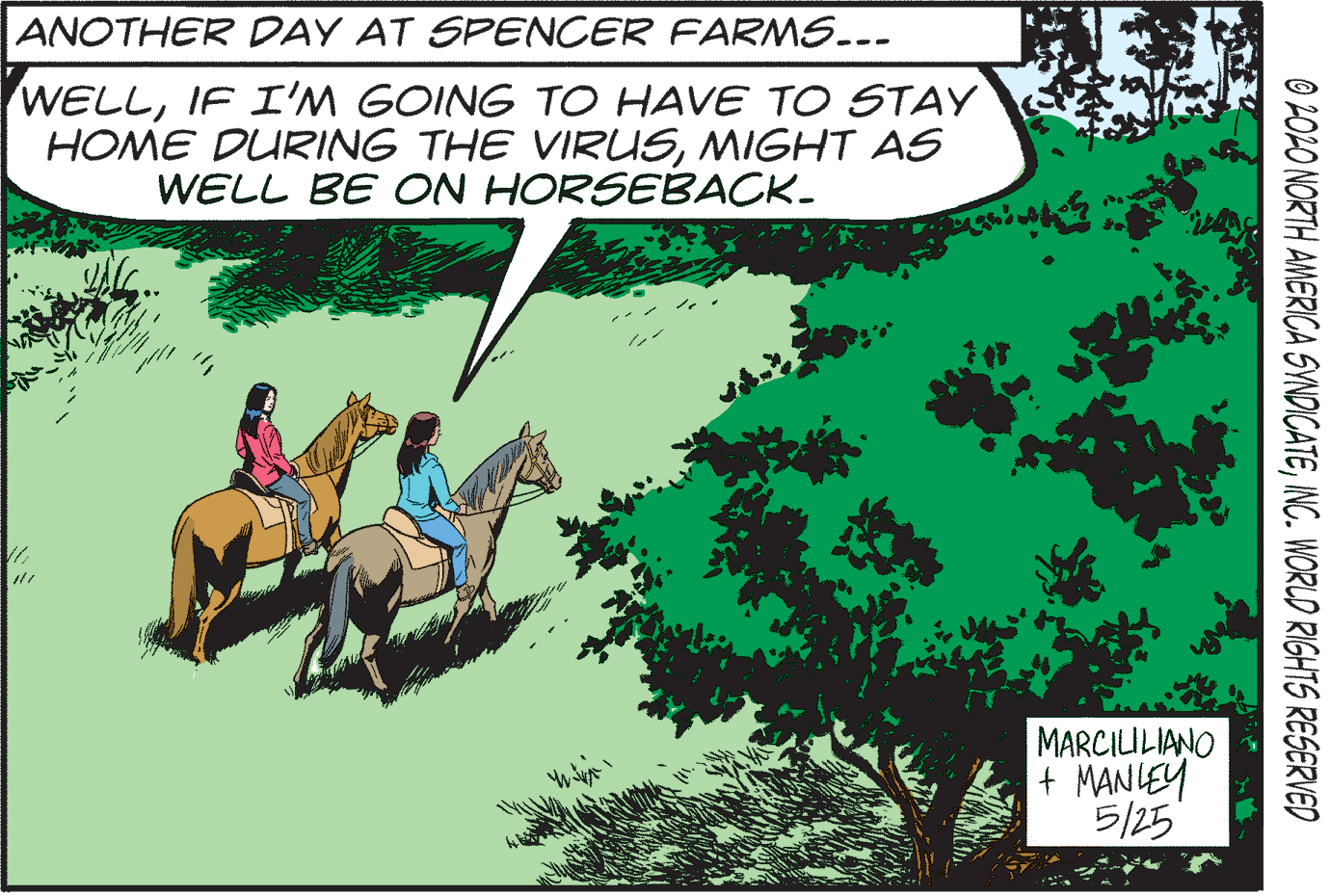 Slope OCR: ANOTHER DAY AT SPENCER FARMS..- WELLIF I'M GOING TO HAVE TO STAY HOME DURING THE VIRUSMIGHT AS WELL BE ON HORSEBACK. MARCIULIANO + MANIEY 5/25 O 2OLO NORTH AMERICA SYNDICATEINC. WORLD RIGHTS RESERVED ANOTHER DAY AT SPENCER FARMS..- WELLIF I'M GOING TO HAVE TO STAY HOME DURING THE VIRUSMIGHT AS WELL BE ON HORSEBACK. MARCIULIANO + MANIEY 5/25 O 2OLO NORTH AMERICA SYNDICATEINC. WORLD RIGHTS RESERVED