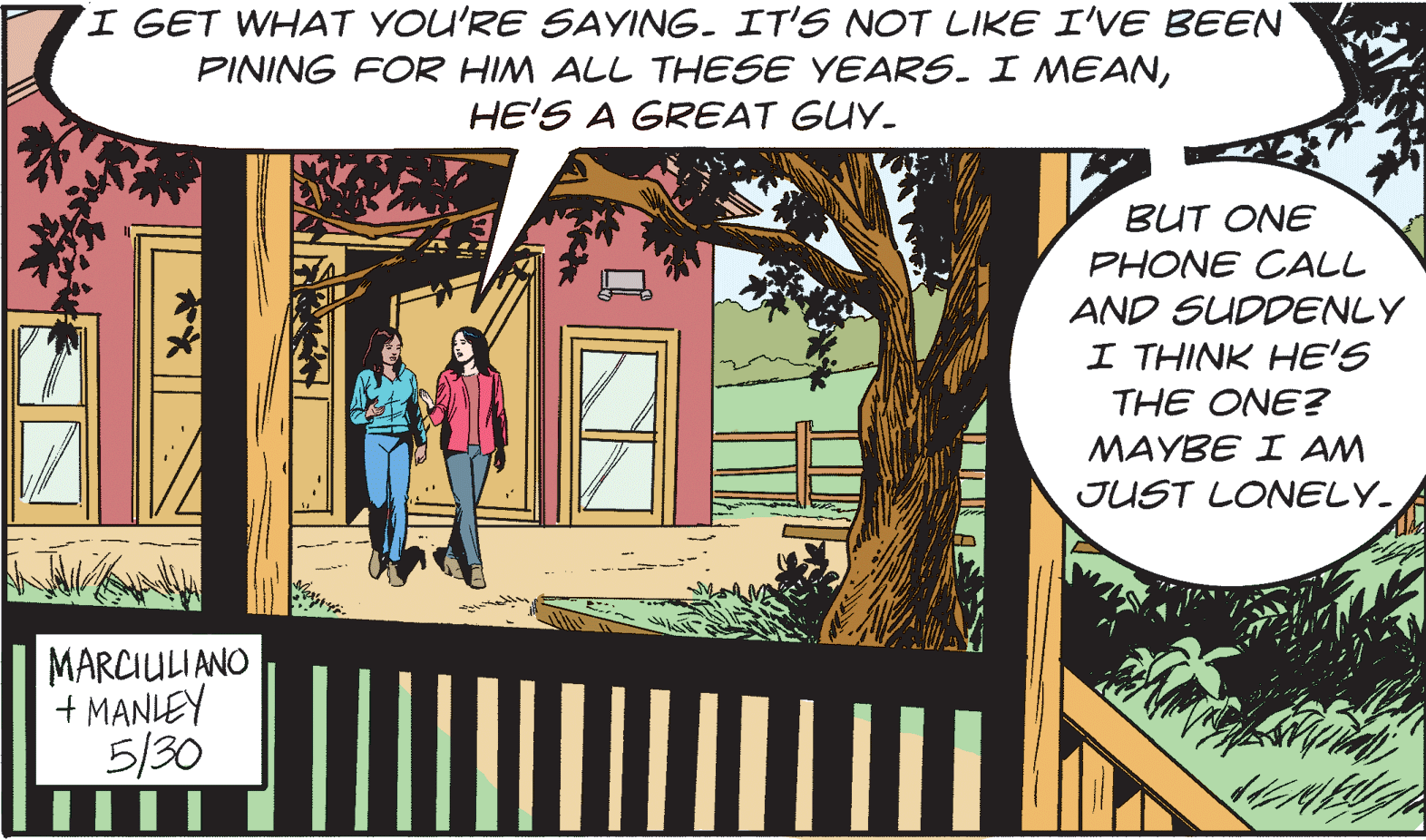 Terrestrial plant OCR: I GET WHAT YOU'RE SAYING. IT'S NOT LIKE I'VE BEEN PINING FOR HIM ALL THESE YEARS. I MEANHE'S A GREAT GUY. BUT ONE PHONE CALL AND SUDDENLY I THINK HE'S THE ONE? MAYBE I AM JUST LONELY. MARCIULIANO + MANLEY 5/30 I GET WHAT YOU'RE SAYING. IT'S NOT LIKE I'VE BEEN PINING FOR HIM ALL THESE YEARS. I MEANHE'S A GREAT GUY. BUT ONE PHONE CALL AND SUDDENLY I THINK HE'S THE ONE? MAYBE I AM JUST LONELY. MARCIULIANO + MANLEY 5/30