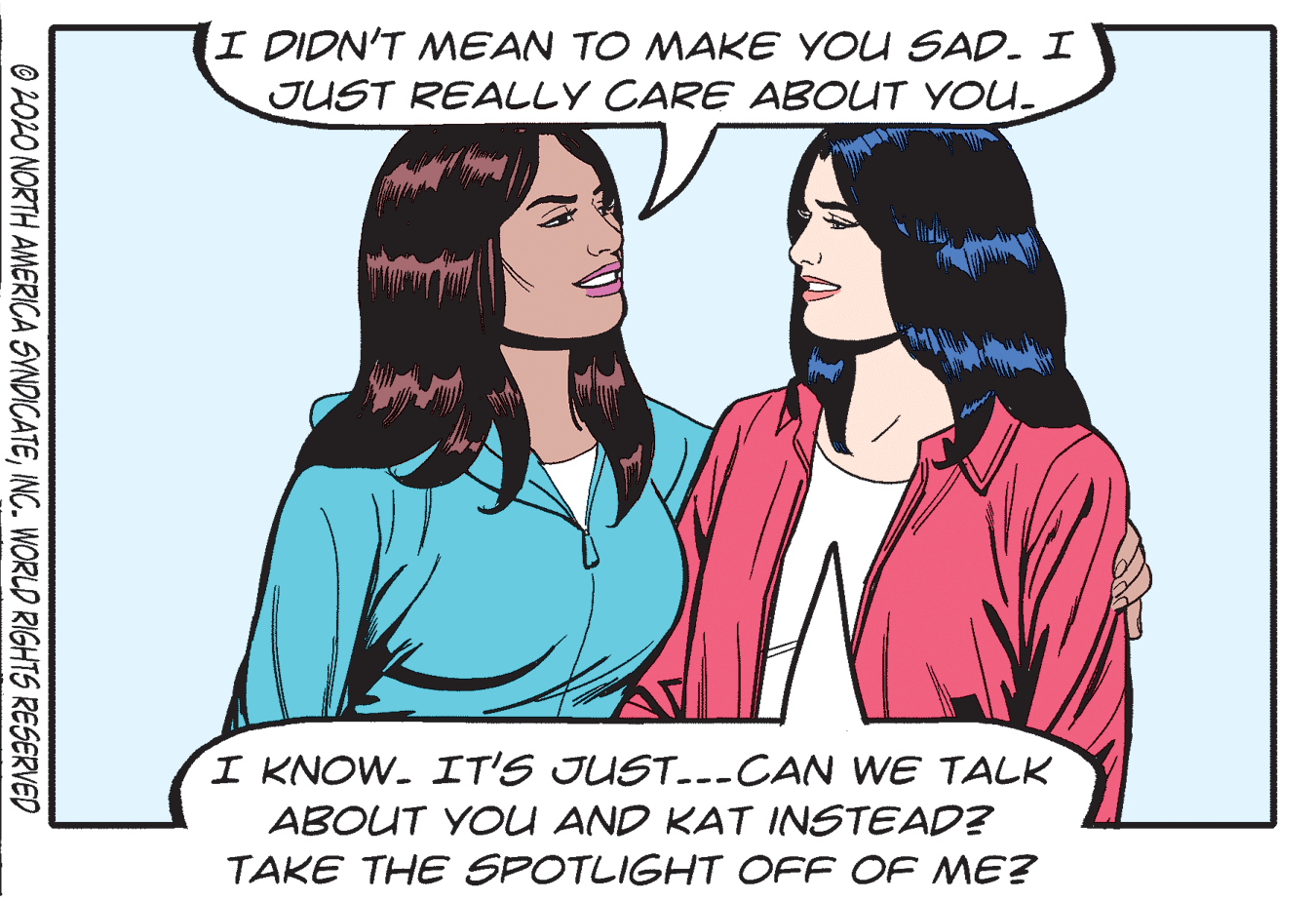 Rectangle OCR: I DIDN'T MEAN TO MAKE YOU SAD. I JUST REALLY CARE ABOUT YOU- I KNOW. IT'S JUST..--CAN WE TALK ABOUT YOU AND KAT INSTEAD? TAKE THE SPOTLIGHT OFF OF ME? O 202O NORTH AMERICA SYNDICATEINC. WORLD RIGHTS RESERVED I DIDN'T MEAN TO MAKE YOU SAD. I JUST REALLY CARE ABOUT YOU- I KNOW. IT'S JUST..--CAN WE TALK ABOUT YOU AND KAT INSTEAD? TAKE THE SPOTLIGHT OFF OF ME? O 202O NORTH AMERICA SYNDICATEINC. WORLD RIGHTS RESERVED
