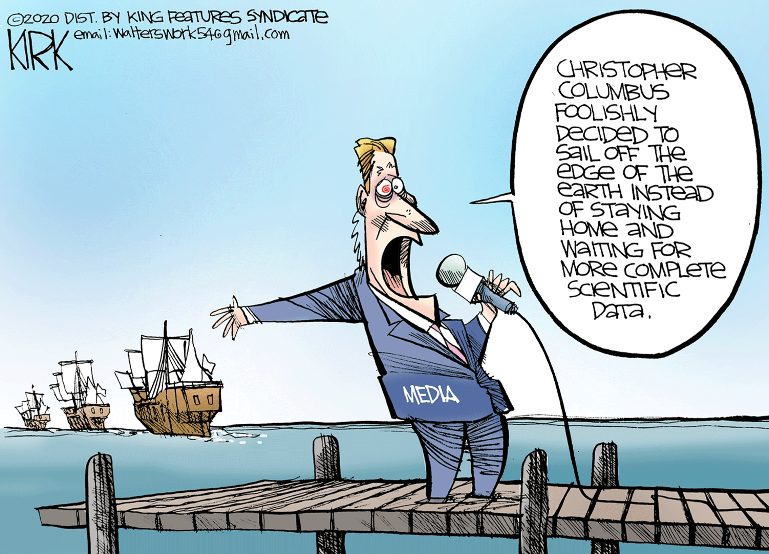 Comics OCR: ©2Ozo DIST. BY KING FEATURES SYNDICTTE email:Walterswork5469mail.com KRK CHRISTOPHER COLUMBUS FOOLISHLY DECIDED TO SaIL OFF THe EDGE OF THe EARTH INSTED OF STANING HOME AND WATING FOR MORE COMPLETE SCENTIFIC DaTa. MEDIA ©2Ozo DIST. BY KING FEATURES SYNDICTTE email:Walterswork5469mail.com KRK CHRISTOPHER COLUMBUS FOOLISHLY DECIDED TO SaIL OFF THe EDGE OF THe EARTH INSTED OF STANING HOME AND WATING FOR MORE COMPLETE SCENTIFIC DaTa. MEDIA