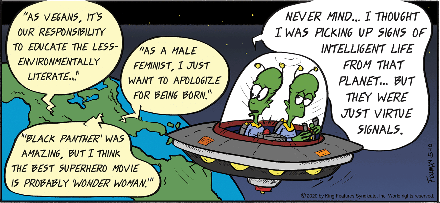Unidentified flying object OCR: NEVER MIND. I THOUGHT I WAS PICKING UP SIGNS OF "AS VEGANSIT'S OUR RESPONSIBILITY TO EDUCATE THE LESS- "AS A MALE INTELLIGENT LIFE ENVIRONMENTALLY FEMINISTI JUST FROM THAT LITERATE." WANT TO APOLOGIZE PLANET.. BUT FOR BEING BORN." THEY WERE JUST VIRTUE SIGNALS. "BLACK PANTHER' WAS AMAZINGBUT I THINK THE BEST SUPERHERO MOVIE IS PROBABLY WONDER WOMAN." © 2020 by King Features SyndicateInc. World rights reserved. NEVER MIND. I THOUGHT I WAS PICKING UP SIGNS OF "AS VEGANSIT'S OUR RESPONSIBILITY TO EDUCATE THE LESS- "AS A MALE INTELLIGENT LIFE ENVIRONMENTALLY FEMINISTI JUST FROM THAT LITERATE." WANT TO APOLOGIZE PLANET.. BUT FOR BEING BORN." THEY WERE JUST VIRTUE SIGNALS. "BLACK PANTHER' WAS AMAZINGBUT I THINK THE BEST SUPERHERO MOVIE IS PROBABLY WONDER WOMAN." © 2020 by King Features SyndicateInc. World rights reserved.