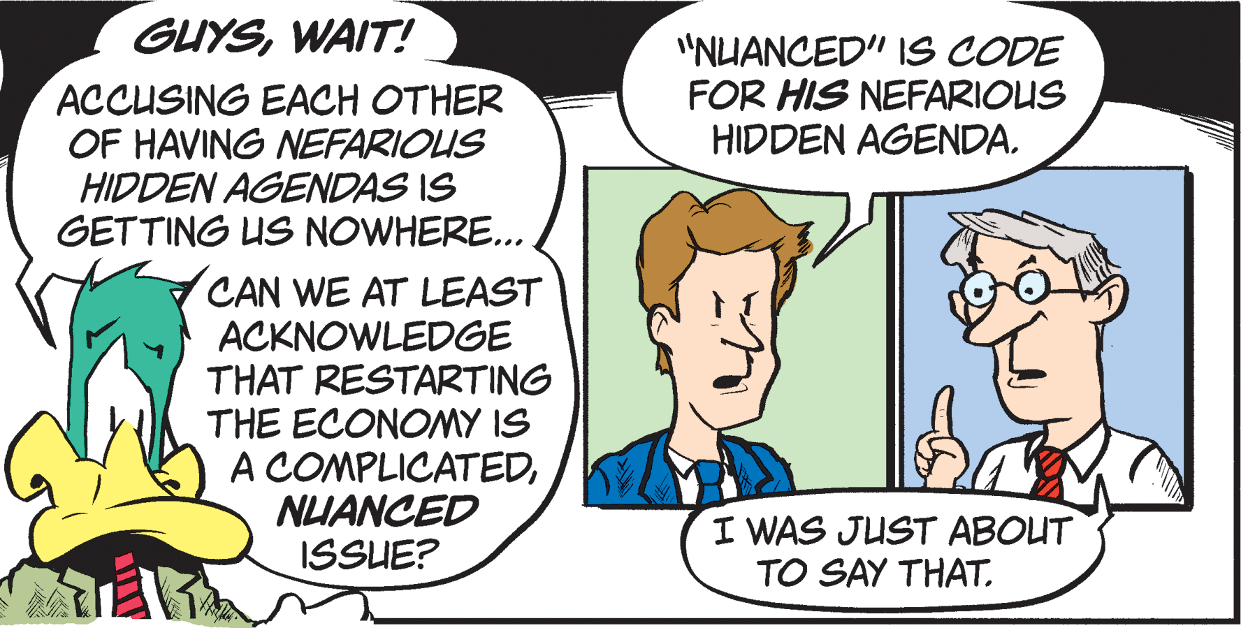Pleased OCR: GUYSWAIT! "NUANCED" IS CODE FOR HIS NEFARIOUS HIDDEN AGENDA. ACCUSING EACH OTHER OF HAVING NEFARIOUS HIDDEN AGENDAS IS GETTING US NOWHERE.. CAN WE AT LEAST ACKNOWLEDGE THAT RESTARTING THE ECONOMY IS A COMPLICATEDNUANCED ISSUE? I WAS JUST ABOUT TO SAY THAT. GUYSWAIT! "NUANCED" IS CODE FOR HIS NEFARIOUS HIDDEN AGENDA. ACCUSING EACH OTHER OF HAVING NEFARIOUS HIDDEN AGENDAS IS GETTING US NOWHERE.. CAN WE AT LEAST ACKNOWLEDGE THAT RESTARTING THE ECONOMY IS A COMPLICATEDNUANCED ISSUE? I WAS JUST ABOUT TO SAY THAT.