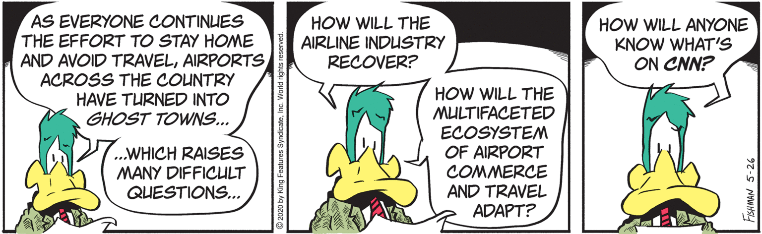 Fiction OCR: AS EVERYONE CONTINUES THE EFFORT TO STAY HOME AND AVOID TRAVELAIRPORTS ACROSS THE COUNTRY HAVE TURNED INTO GHOST TOWNS... HOW WILL THE AIRLINE INDUSTRY RECOVER? HOW WILL ANYONE KNOW WHAT'S ON CNN? HOW WILL THE MULTIFACETED ECOSYSTEM OF AIRPORT COMMERCE AND TRAVEL ADAPT? ..WHICH RAISES MANY DIFFICULT QUESTIONS... AS EVERYONE CONTINUES THE EFFORT TO STAY HOME AND AVOID TRAVELAIRPORTS ACROSS THE COUNTRY HAVE TURNED INTO GHOST TOWNS... HOW WILL THE AIRLINE INDUSTRY RECOVER? HOW WILL ANYONE KNOW WHAT'S ON CNN? HOW WILL THE MULTIFACETED ECOSYSTEM OF AIRPORT COMMERCE AND TRAVEL ADAPT? ..WHICH RAISES MANY DIFFICULT QUESTIONS...