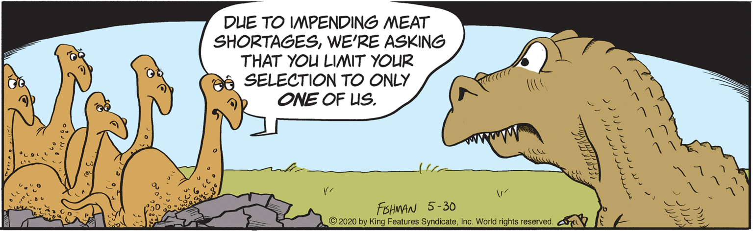 Illustration OCR: DUE TO IMPENDING MEAT SHORTAGESWE'RE ASKING THAT YOU LIMIT YOUR SELECTION TO ONLY ONE OF US. FSHMAN 5-30 © 2020 by King Features SyndicateInc. World rights reserved. DUE TO IMPENDING MEAT SHORTAGESWE'RE ASKING THAT YOU LIMIT YOUR SELECTION TO ONLY ONE OF US. FSHMAN 5-30 © 2020 by King Features SyndicateInc. World rights reserved.