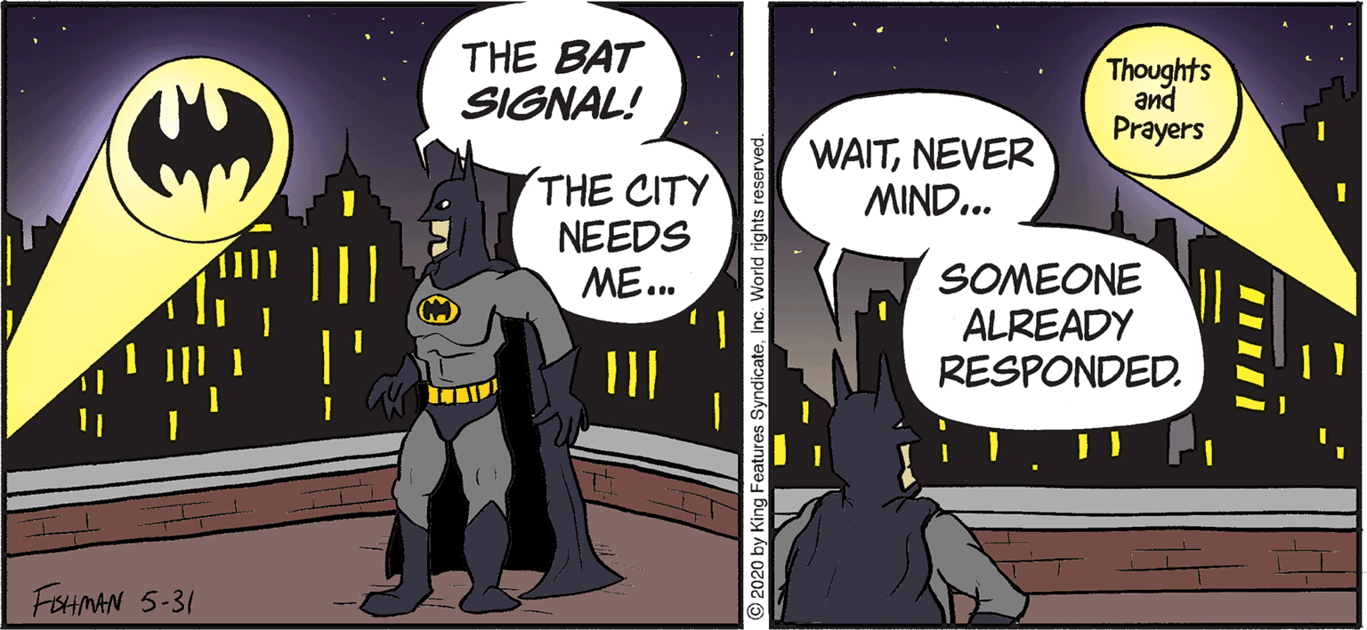 Publication OCR: THE BAT SIGNAL! Thoughts and Prayers WAITNEVER MIND... THE CITY NEEDS ME.. SOMEONE ALREADY RESPONDED. FEHNAN 5-31 2020 by King Features SyndicateInc. World rights reserved. THE BAT SIGNAL! Thoughts and Prayers WAITNEVER MIND... THE CITY NEEDS ME.. SOMEONE ALREADY RESPONDED. FEHNAN 5-31 2020 by King Features SyndicateInc. World rights reserved.