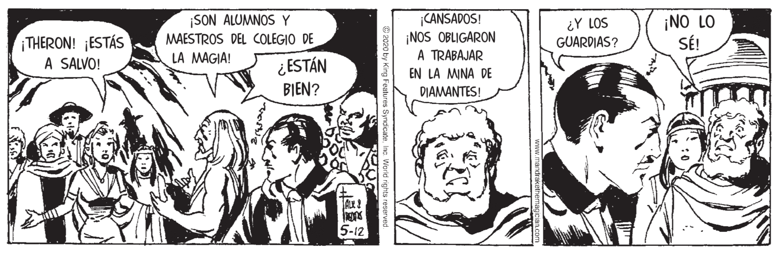 Sharing OCR: ¡THERON! ¡ESTÁS A SALVO! ¡SON ALUMNOS Y MAESTROS DEL COLEGIO DE LA MAGIA! CANSADOS! ¡NOS OBLIGARON A TRABAJAR ¿Y LOS GUARDIAS? ¡NO LO SÉ! ¿ESTÁN BIEN? EN LA MINA DE DIAMANTES! 5-12 2020 by King Features SyndicateInc. World right ¡THERON! ¡ESTÁS A SALVO! ¡SON ALUMNOS Y MAESTROS DEL COLEGIO DE LA MAGIA! CANSADOS! ¡NOS OBLIGARON A TRABAJAR ¿Y LOS GUARDIAS? ¡NO LO SÉ! ¿ESTÁN BIEN? EN LA MINA DE DIAMANTES! 5-12 2020 by King Features SyndicateInc. World right