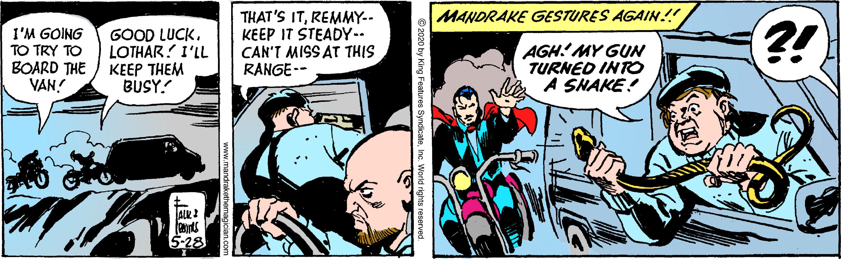 Comics OCR: THAT'S ITREMMY-- KEEP IT STEADY-- CAN'T MISS AT THIS RANGE-- MANDRAKE GESTURES AGAIN!! I'M GOING TO TRY TO BOARD THE VAN! GOOD LUCK. LOTHAR! I'LL ???? THEM BUSY. AGH' MY GUN TURNED INTO A SNAKE! ?! ALK I 5-28 2020 by King Features SyndicateInc. World rights reserved. THAT'S ITREMMY-- KEEP IT STEADY-- CAN'T MISS AT THIS RANGE-- MANDRAKE GESTURES AGAIN!! I'M GOING TO TRY TO BOARD THE VAN! GOOD LUCK. LOTHAR! I'LL ???? THEM BUSY. AGH' MY GUN TURNED INTO A SNAKE! ?! ALK I 5-28 2020 by King Features SyndicateInc. World rights reserved.