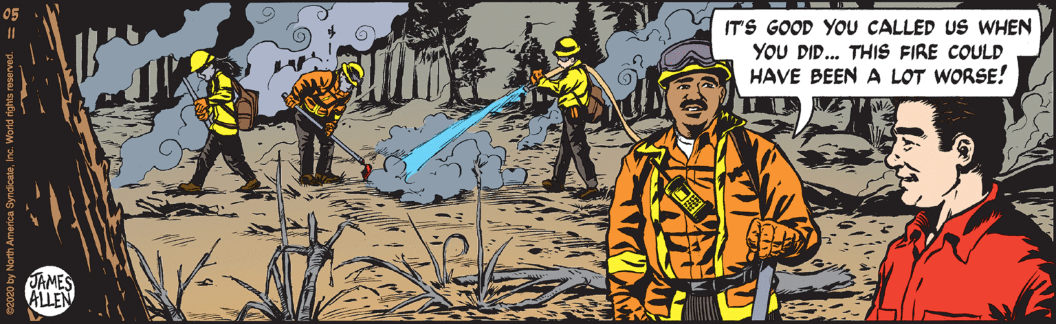 Visual arts OCR: IT'S GOOD YOU CALLED US WHEN YOU DID... THIS FIRE COULD HAVE BEEN A LOT WORSE! TAMES ALLEN 20 by North America SyndicateInc. World right IT'S GOOD YOU CALLED US WHEN YOU DID... THIS FIRE COULD HAVE BEEN A LOT WORSE! TAMES ALLEN 20 by North America SyndicateInc. World right