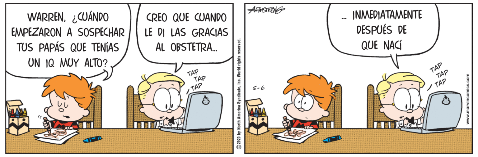 Fictional character OCR: WARREN¿CUÁNDO EMPEZARON A SOSPECHAR TUS PAPÁS QUE TENÍAS UN IQ MUY ALTO? CREO QUE CUANDO LE DI LAS GRACIAS ?N???????????? AL OBSTETRA. DESPUÉS DE QUE NACÍ TAP TAPTAP TAP TAP TAP S-6 AAMA RA 2020 by North America SyndicateInc. World rights reserved. WARREN¿CUÁNDO EMPEZARON A SOSPECHAR TUS PAPÁS QUE TENÍAS UN IQ MUY ALTO? CREO QUE CUANDO LE DI LAS GRACIAS ?N???????????? AL OBSTETRA. DESPUÉS DE QUE NACÍ TAP TAPTAP TAP TAP TAP S-6 AAMA RA 2020 by North America SyndicateInc. World rights reserved.