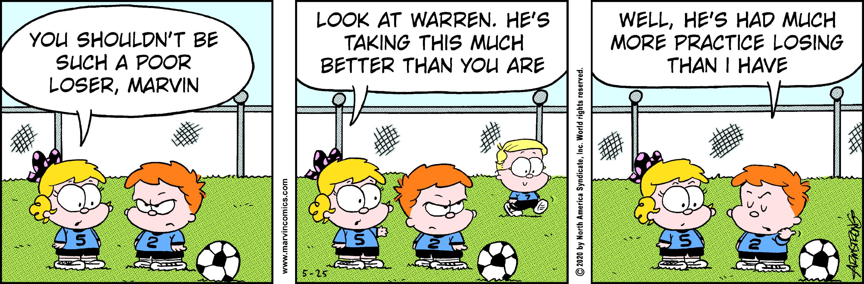 Rectangle OCR: YOU SHOULDN'T BE SUCH A POOR LOSERMARVIN LOOK AT WARREN. HE'S TAKING THIS MUCH BETTER THAN YOU ARE WELLHE'S HAD MUCH MORE PRACTICE LOSING THAN I HAVE 5-25 www.marvincomics.com 2020 by North America SyndicateInc. World rights reserved. YOU SHOULDN'T BE SUCH A POOR LOSERMARVIN LOOK AT WARREN. HE'S TAKING THIS MUCH BETTER THAN YOU ARE WELLHE'S HAD MUCH MORE PRACTICE LOSING THAN I HAVE 5-25 www.marvincomics.com 2020 by North America SyndicateInc. World rights reserved.