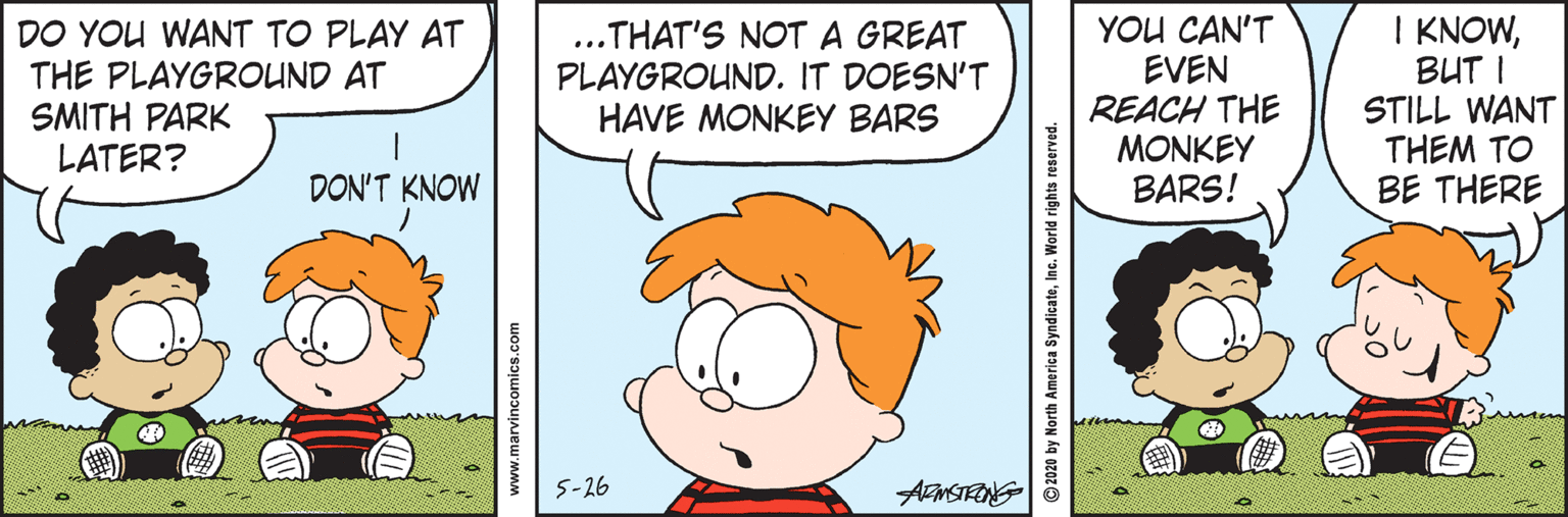 Organism OCR: DO YOU WANT TO PLAY AT THE PLAYGROUND AT SMITH PARK LATER? ..THAT'S NOT A GREAT PLAYGROUND. IT DOESN'T HAVE MONKEY BARS YOU CAN'T EVEN REACH THE MONKEY BARS! I KNOWBUT I STILL WANT THEM TO BE THERE DON'T KNOW 5-26 ARMSTFING www.marvincomics.com © 2020 by North America SyndicateInc. World i DO YOU WANT TO PLAY AT THE PLAYGROUND AT SMITH PARK LATER? ..THAT'S NOT A GREAT PLAYGROUND. IT DOESN'T HAVE MONKEY BARS YOU CAN'T EVEN REACH THE MONKEY BARS! I KNOWBUT I STILL WANT THEM TO BE THERE DON'T KNOW 5-26 ARMSTFING www.marvincomics.com © 2020 by North America SyndicateInc. World i