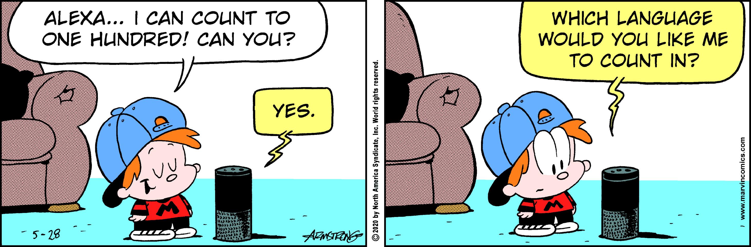 Fiction OCR: ALEXA... I CAN COUNT TO ONE HUNDRED! CAN YOU? WHICH LANGUAGE WOULD YOU LIKE ME TO COUNT IN? YES. 5-28 ARMSTRONG 2020 by North America SyndicateInc. World rights reserved. www.marvincomics.com ALEXA... I CAN COUNT TO ONE HUNDRED! CAN YOU? WHICH LANGUAGE WOULD YOU LIKE ME TO COUNT IN? YES. 5-28 ARMSTRONG 2020 by North America SyndicateInc. World rights reserved. www.marvincomics.com