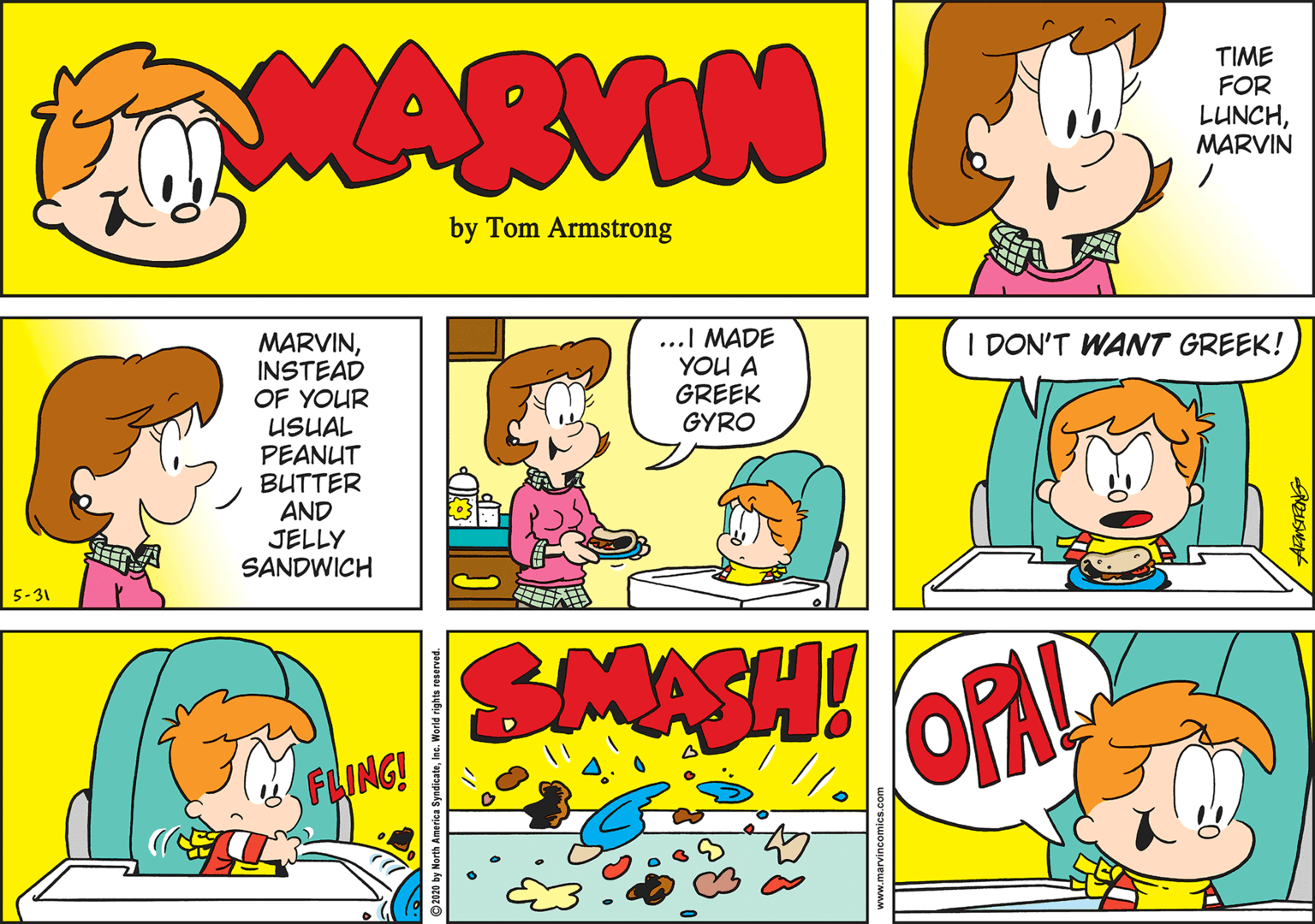 Animated cartoon OCR: MARVIN TIME FOR LUNCHMARVIN by Tom Armstrong MARVININSTEAD OF YOUR USUAL PEANUT BUTTER AND JELLY SANDWICH ...I MADE YOU A GREEK GYRO I DON'T WANT GREEK! 5-31 SMASH! OPAL FLING! ©2020 by North America SyndicateInc. World rights reserv MARVIN TIME FOR LUNCHMARVIN by Tom Armstrong MARVININSTEAD OF YOUR USUAL PEANUT BUTTER AND JELLY SANDWICH ...I MADE YOU A GREEK GYRO I DON'T WANT GREEK! 5-31 SMASH! OPAL FLING! ©2020 by North America SyndicateInc. World rights reserv