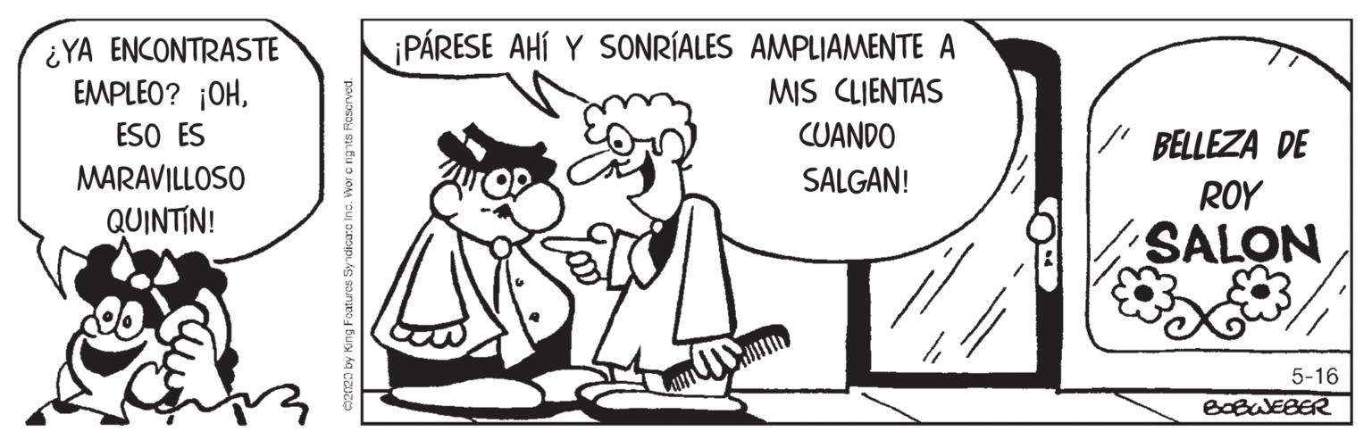 Font OCR: ¿YA ENCONTRASTE EMPLEO? ¡OHESO ES MARAVILLOSO PÁRESE AHÍ Y SONRÍALES AMPLIAMENTE A MIS CLIENTAS CUANDO BELLEZA DE SALGAN! ROY QUINTIN! SALON 5-16 BOBWEBER 2020 by King Foatures Syndicare inc. Wor c rignts Roscrved. ¿YA ENCONTRASTE EMPLEO? ¡OHESO ES MARAVILLOSO PÁRESE AHÍ Y SONRÍALES AMPLIAMENTE A MIS CLIENTAS CUANDO BELLEZA DE SALGAN! ROY QUINTIN! SALON 5-16 BOBWEBER 2020 by King Foatures Syndicare inc. Wor c rignts Roscrved.