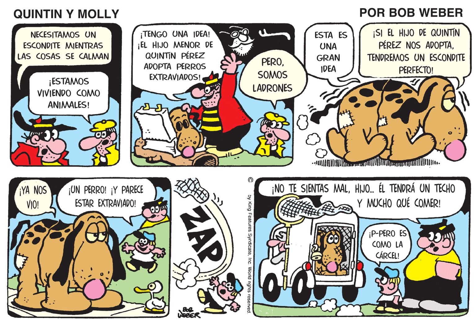 Comic book OCR: QUINTIN Y MOLLY POR BOB WEBER TENGO UNA IDEA! ¡EL HIJO MENOR DE QUINTIN PÉREZ ¡SI EL HIJO DE QUINTIN PÉREZ NOS ADOPTANECESITAMOS UN ESTA ES ESCONDITE MIENTRAS LAS COSAS SE CALMAN UNA TENDREMOS UN ESCONDITE PEROGRAN IDEA ADOPTA PERROS PERFECTO! ¡ESTAMOS EXTRAVIADOSI SOMOS VIVIENDO COMO LADRONES ANIMALES! WOOF! WOOF! YA NOS VIO! UN PERRO! ¡Y PARECE ESTAR EXTRAVIADO! NO TE SIENTAS MALHIJO. ÉL TENDRÁ UN TECHO Y MUCHO QUÉ COMER! iP-PERO ES COMO LA CÁRCEL! BER ZAP QUINTIN Y MOLLY POR BOB WEBER TENGO UNA IDEA! ¡EL HIJO MENOR DE QUINTIN PÉREZ ¡SI EL HIJO DE QUINTIN PÉREZ NOS ADOPTANECESITAMOS UN ESTA ES ESCONDITE MIENTRAS LAS COSAS SE CALMAN UNA TENDREMOS UN ESCONDITE PEROGRAN IDEA ADOPTA PERROS PERFECTO! ¡ESTAMOS EXTRAVIADOSI SOMOS VIVIENDO COMO LADRONES ANIMALES! WOOF! WOOF! YA NOS VIO! UN PERRO! ¡Y PARECE ESTAR EXTRAVIADO! NO TE SIENTAS MALHIJO. ÉL TENDRÁ UN TECHO Y MUCHO QUÉ COMER! iP-PERO ES COMO LA CÁRCEL! BER ZAP