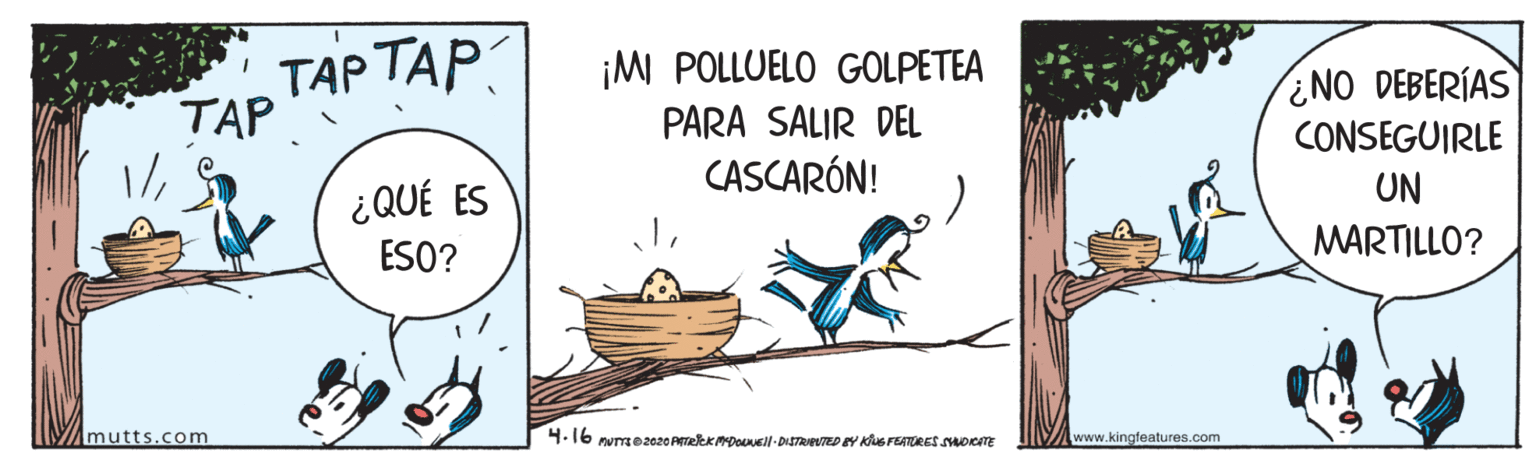 Illustration OCR: ??? ??? TAP ¡M POLLUELO GOLPETEA ¿NO DEBERÍAS CONSEGUIRLE PARA SALIR DEL CASCARÓN! UN ¿ QUÉ ES ESO? MARTILLO? Amutts.com 4.16 numse2020 AekkDounell-DISTRAPUTED EY Ks FEATRES SDeTE www.kingfeatures.com ??? ??? TAP ¡M POLLUELO GOLPETEA ¿NO DEBERÍAS CONSEGUIRLE PARA SALIR DEL CASCARÓN! UN ¿ QUÉ ES ESO? MARTILLO? Amutts.com 4.16 numse2020 AekkDounell-DISTRAPUTED EY Ks FEATRES SDeTE www.kingfeatures.com