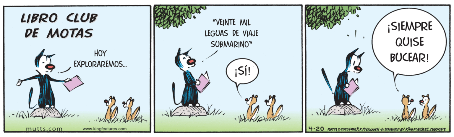 People in nature OCR: LIBRO CLUB DE MOTAS "VEINTE MIL ISIEMPRE QUISE LEGUAS DE VIAJE SUBMARINO" HOY BUCEAR! EXPLORAREMOS. SÍ! mutts.com www.kingfeatures.com 4-20 nvme2020 PrekK PDounell-DiSTAveUTED EY Ks FLATORES SDICTE LIBRO CLUB DE MOTAS "VEINTE MIL ISIEMPRE QUISE LEGUAS DE VIAJE SUBMARINO" HOY BUCEAR! EXPLORAREMOS. SÍ! mutts.com www.kingfeatures.com 4-20 nvme2020 PrekK PDounell-DiSTAveUTED EY Ks FLATORES SDICTE