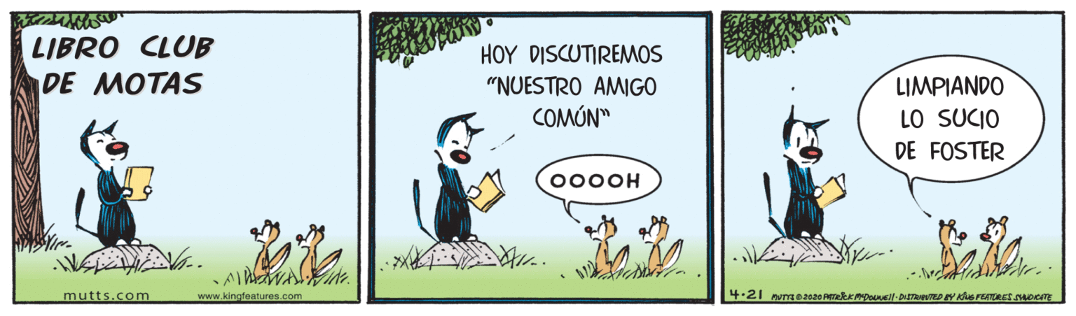 Sharing OCR: LIBRO CLUB DE MOTAS HOY DISCUTIREMOS LIMPIANDO LO SUCIO DE FOSTER "NUESTRO AMIGO COMÚN" 000OH mutts.com www.kingfeatures.com LIBRO CLUB DE MOTAS HOY DISCUTIREMOS LIMPIANDO LO SUCIO DE FOSTER "NUESTRO AMIGO COMÚN" 000OH mutts.com www.kingfeatures.com