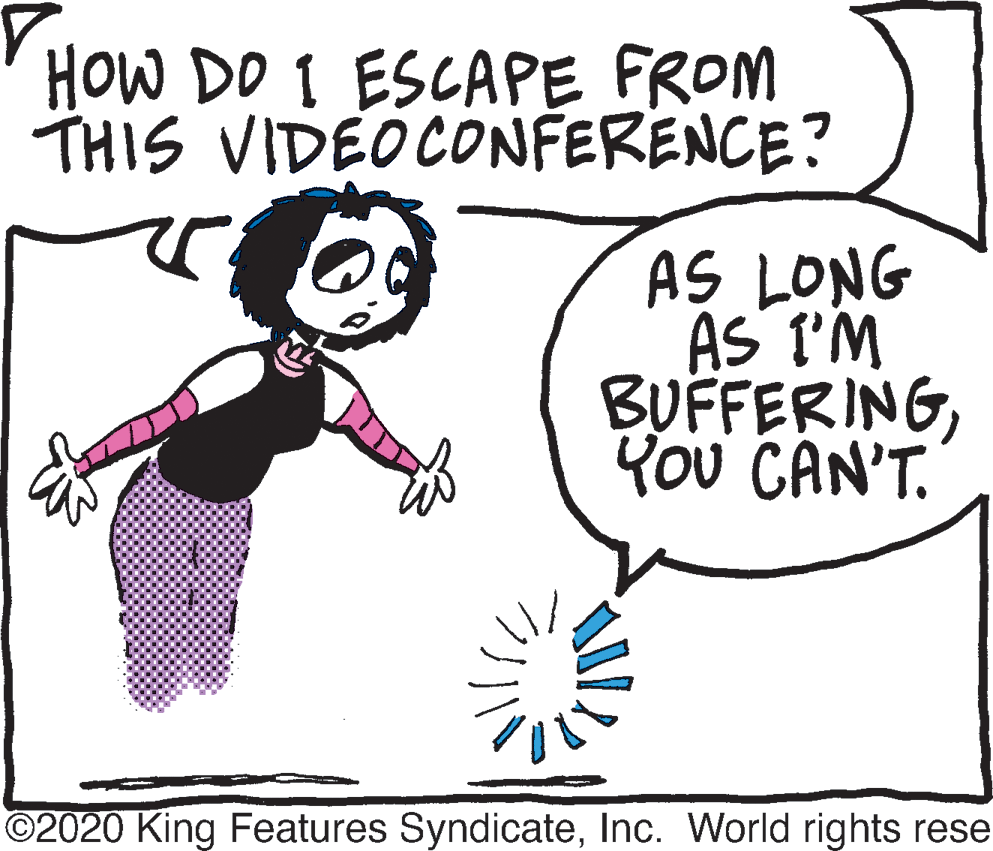 Line art OCR: HOW DO I ESCAPE FROM THIS VIDEOCONFERENCE? AS LONG AS T'M BUFFERINGYou CAN'T. ©2020 King Features SyndicateInc. World rights rese HOW DO I ESCAPE FROM THIS VIDEOCONFERENCE? AS LONG AS T'M BUFFERINGYou CAN'T. ©2020 King Features SyndicateInc. World rights rese