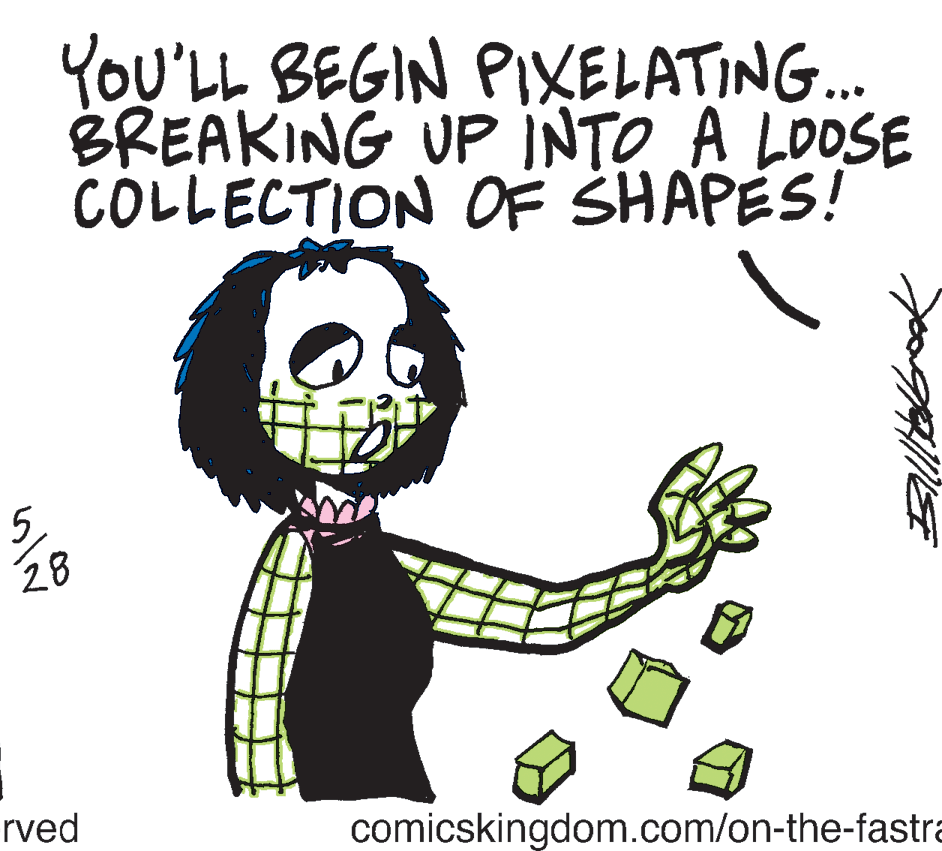 Font OCR: YOU'LL BEGIN PIXELATING.. BREAKING UP INTO A LOOSE COLLECTION OË SHAPÉS! 528 rved comicskingdom.com/on-the-fastra YOU'LL BEGIN PIXELATING.. BREAKING UP INTO A LOOSE COLLECTION OË SHAPÉS! 528 rved comicskingdom.com/on-the-fastra