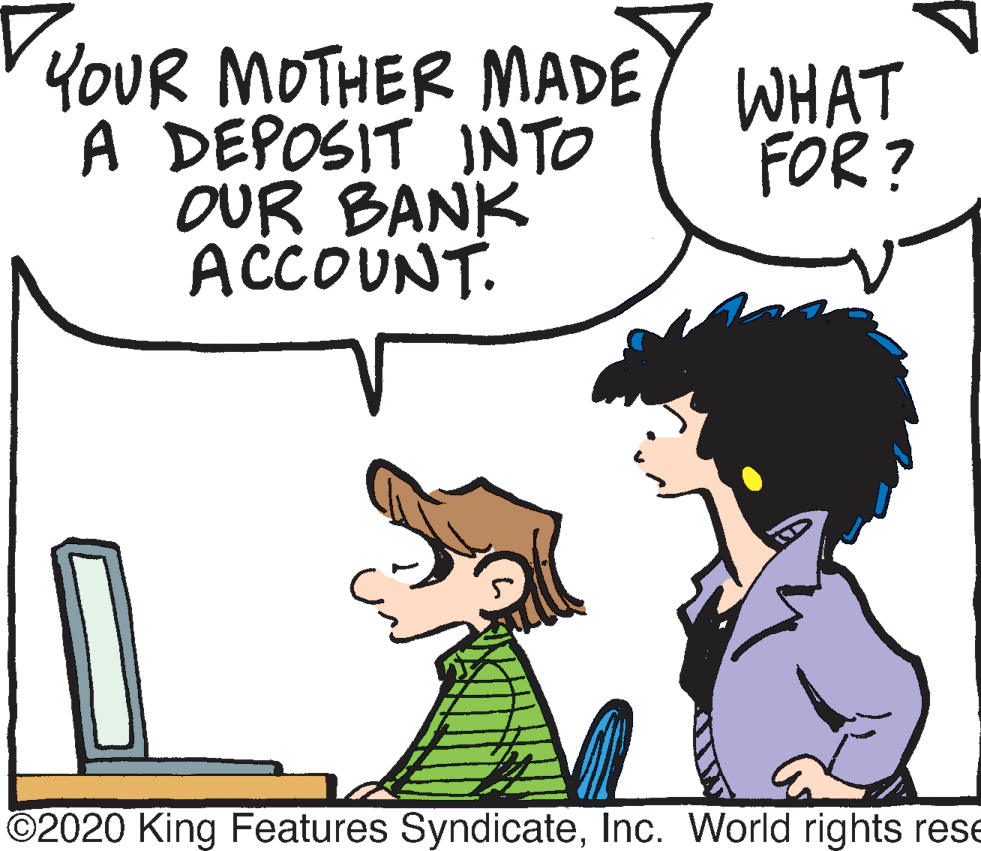 Product OCR: YOUR MOTHER MADE A DEPOSIT INTO OUR BANK ACCOUNT. WHAT FOR? ©2020 King Features SyndicateInc. World rights rese YOUR MOTHER MADE A DEPOSIT INTO OUR BANK ACCOUNT. WHAT FOR? ©2020 King Features SyndicateInc. World rights rese