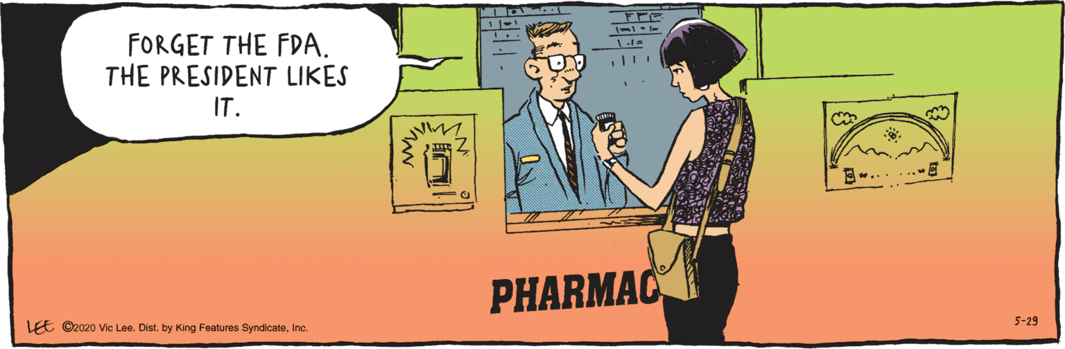 Conversation OCR: LEE ©2020 Vic Lee. Dist. by King Features SyndicateInc. 5-29 FORGET THE FDA. THE PRESIDENT LIKES IT. PHARMAC LEE ©2020 Vic Lee. Dist. by King Features SyndicateInc. 5-29 FORGET THE FDA. THE PRESIDENT LIKES IT. PHARMAC