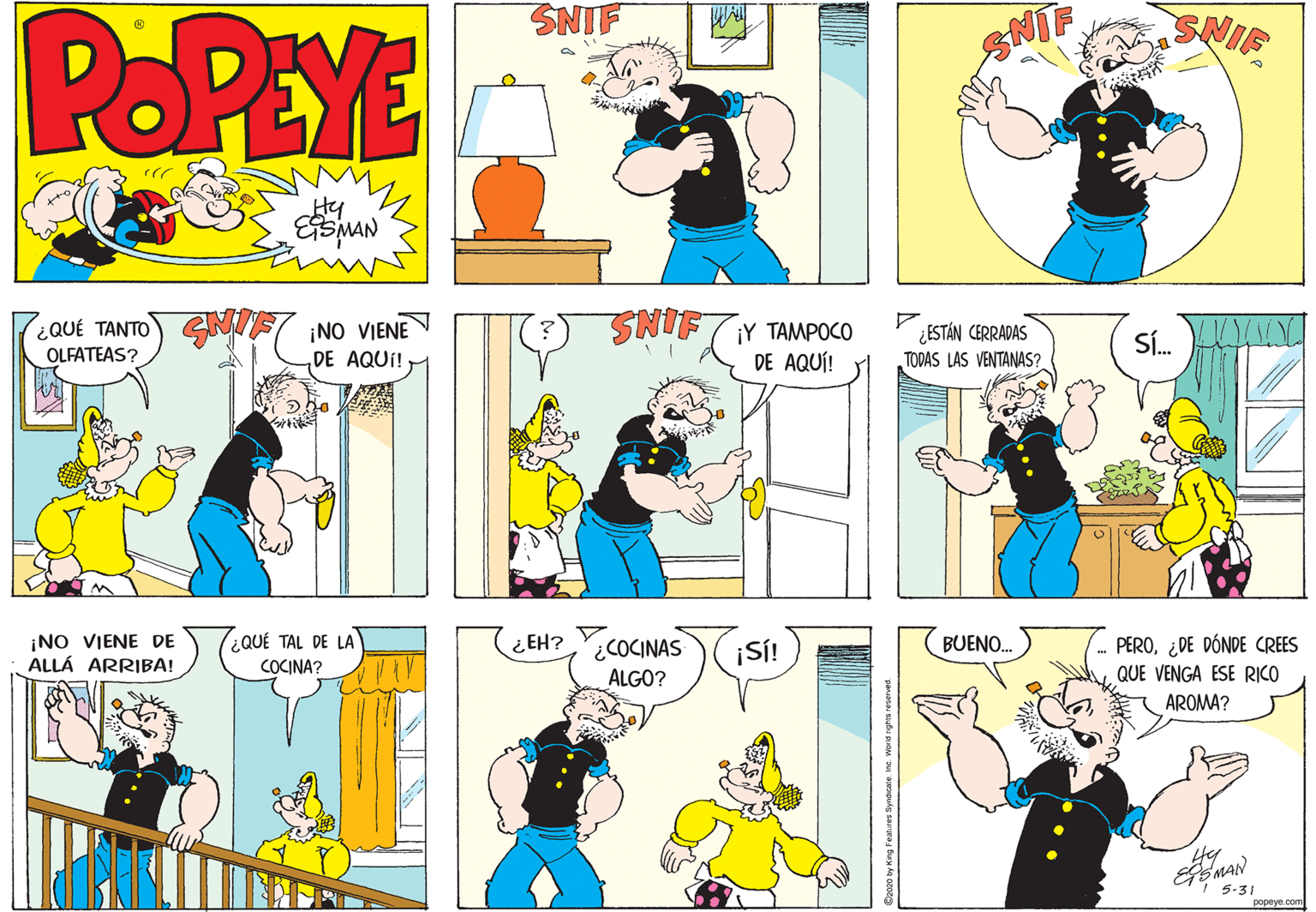 Art OCR: POPEYE SNIF SNIF Hy SMAN ¿QUÉ TANTO OLFATEAS? ¡NO VIENE DE AQUÍ! Y ??MPO0 ¿ESTÁN CERRADAS TODAS LAS VENTANAS? S. INS DE AQUÍ! ¡NO VIENE DE ALLÁ ARRIBA! ¿QUÉ TAL DE LA COCINA? PERO¿DE DÓNDE CREES ¿COCINAS ALGO? ¿ EH? ¡SÍ! BUENO. QUE VENGA ESE RICO AROMA? 5-31 POPEYE SNIF SNIF Hy SMAN ¿QUÉ TANTO OLFATEAS? ¡NO VIENE DE AQUÍ! Y ??MPO0 ¿ESTÁN CERRADAS TODAS LAS VENTANAS? S. INS DE AQUÍ! ¡NO VIENE DE ALLÁ ARRIBA! ¿QUÉ TAL DE LA COCINA? PERO¿DE DÓNDE CREES ¿COCINAS ALGO? ¿ EH? ¡SÍ! BUENO. QUE VENGA ESE RICO AROMA? 5-31