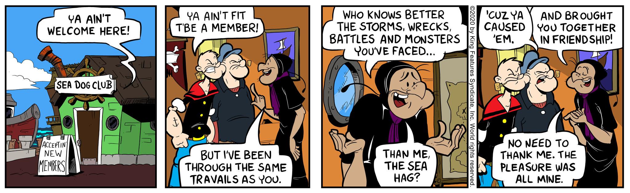 Font OCR: YA AIN'T WELCOME HERE! SEA DOG CLUB ACCEPTIN NEW MEMBERS YA AIN'T FIT TBE A MEMBER! ft. BUT I'VE BEEN THROUGH THE SAME TRAVAILS AS YOU. WHO KNOWS BETTER THE STORMSBATTLES AND MONSTERS YOU'VE FACED... THAN METHE SEA HAG? ©2020 by King Features SyndicateInc. World rights reserved. 'CUZ YA AND BROUGHT CAUSED YOU TOGETHER 'EM. IN FRIENDSHIP! NO NEED TO THANK ME. THE PLEASURE WAS ALL MINE. YA AIN'T WELCOME HERE ! SEA DOG CLUB ACCEPTIN NEW MEMBERS YA AIN'T FIT TBE A MEMBER ! ft . BUT I'VE BEEN THROUGH THE SAME TRAVAILS AS YOU . WHO KNOWS BETTER THE STORMSBATTLES AND MONSTERS YOU'VE FACED ... THAN METHE SEA HAG ? © 2020 by King Features SyndicateInc. World rights reserved . ' CUZ YA AND BROUGHT CAUSED YOU TOGETHER ' EM . IN FRIENDSHIP ! NO NEED TO THANK ME . THE PLEASURE WAS ALL MINE .