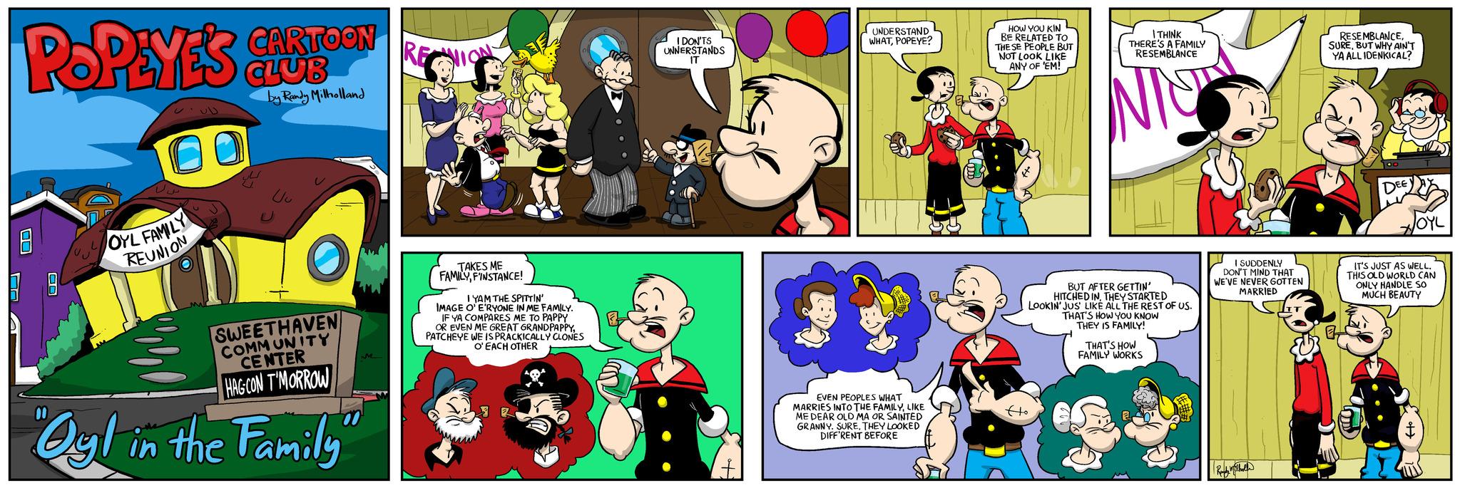 Community OCR: POPEYES CLUB ??? 10 U OYL FAMILY REUNION CARTOON by Randy Milholland U SWEETHAVEN COMMUNITY CENTER HAG CON T'MORROW Ogl in the Family RECION TAKES ME FAMILYFINSTANCE! IYAM THE SPITTIN' IMAGE O'E'RYONE IN ME FAMILY. IF YA COMPARES ME TO PAPPY OR EVEN ME GREAT GRANDPAPPYPATCHEYE WE IS PRACKICALLY CLONES O'EACH OTHER I DON'TS UNNERSTANDS IT UNDERSTAND WHATPOPEYE? EVEN PEOPLES WHAT MARRIES INTO THE FAMILYLIKE ME DEAR OLD MA OR SAINTED GRANNY. SURETHEY LOOKED DIFF'RENT BEFORE HOW YOU KIN BE RELATED TO THESE PEOPLE BUT NOT LOOK LIKE ANY OF 'EM! I THINK THERE'S A FAMILY RESEMBLANCE JIS BUT AFTER GETTIN' HITCHED INTHEY STARTED LOOKIN' JUS' LIKE ALL THE REST OF US. Ho THAT'S HOW YOU KNOW THEY IS FAMILY! THAT'S HOW FAMILY WORKS I SUDDENLY DON'T MIND THAT WE'VE NEVER GOTTEN MARRIED Red Wilhel RESEMBLANCEBUT WHY AIN'T YA ALL IDENKICAL? a DECY JOYL IT'S JUST AS WELL. THIS OLD WORLD CAN ONLY HANDLE SO MUCH BEAUTY 20 POPEYES CLUB ??? 10 U OYL FAMILY REUNION CARTOON by Randy Milholland U SWEETHAVEN COMMUNITY CENTER HAG CON T'MORROW Ogl in the Family RECION TAKES ME FAMILYFINSTANCE ! IYAM THE SPITTIN ' IMAGE O'E'RYONE IN ME FAMILY . IF YA COMPARES ME TO PAPPY OR EVEN ME GREAT GRANDPAPPYPATCHEYE WE IS PRACKICALLY CLONES O'EACH OTHER I DON'TS UNNERSTANDS IT UNDERSTAND WHATPOPEYE ? EVEN PEOPLES WHAT MARRIES INTO THE FAMILYLIKE ME DEAR OLD MA OR SAINTED GRANNY . SURETHEY LOOKED DIFF'RENT BEFORE HOW YOU KIN BE RELATED TO THESE PEOPLE BUT NOT LOOK LIKE ANY OF ' EM ! I THINK THERE'S A FAMILY RESEMBLANCE JIS BUT AFTER GETTIN ' HITCHED INTHEY STARTED LOOKIN ' JUS ' LIKE ALL THE REST OF US . Ho THAT'S HOW YOU KNOW THEY IS FAMILY ! THAT'S HOW FAMILY WORKS I SUDDENLY DON'T MIND THAT WE'VE NEVER GOTTEN MARRIED Red Wilhel RESEMBLANCEBUT WHY AIN'T YA ALL IDENKICAL ? a DECY JOYL IT'S JUST AS WELL . THIS OLD WORLD CAN ONLY HANDLE SO MUCH BEAUTY 20