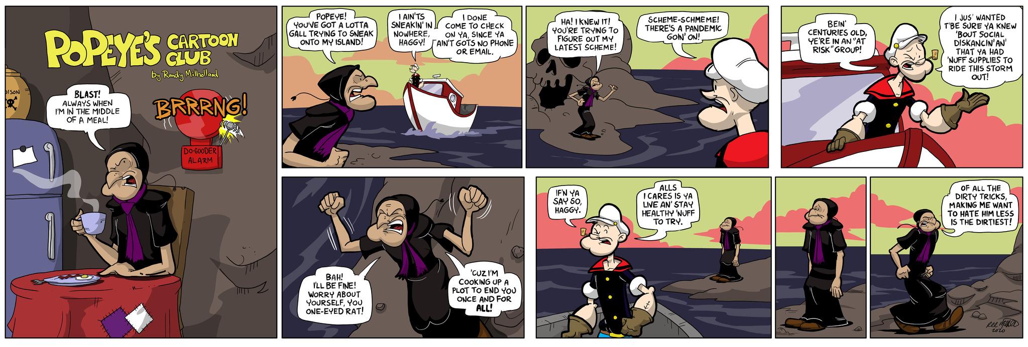 Fictional character OCR: DISON R POPEYE'S CLOT CLUB by Randy Milholland BLAST! ALWAYS WHEN I'M IN THE MIDDLE OF A MEAL! CARTOON BRRRING! DO-GOODER ALARM POPEYE! YOU'VE GOT A LOTTA GALL TRYING TO SNEAK ONTO MY ISLAND! BAH! I'LL BE FINE! WORRY ABOUT YOURSELFYOU ONE-EYED RAT! I AIN'TS SNEAKIN' IN NOWHEREHAGGY! I DONE COME TO CHECK ON YASINCE YA AIN'T GOTS NO PHONE OR EMAIL. 'CUZ I'M COOKING UP A PLOT TO END YOU ONCE AND FOR ALL! HA! I KNEW IT! YOU'RE TRYING TO FIGURE OUT MY LATEST SCHEME! IF'N YA SAY SOHAGGY. SCHEME-SCHMEME! THERE'S A PANDEMIC GOIN' ON!ALLS ICARES IS YA LIVE AN' STAY HEALTHY 'NUFF TO TRY. BEIN' CENTURIES OLDYE'RE IN AN "AT RISK "GROUP! I JUS' WANTED SURE YA KNEW 'BOUT SOCIAL T'BE DISKANCIN'AN' THAT YA HAD 'NUFF SUPPLIES TO RIDE THIS STORM OUT! OF ALL THE DIRTY TRICKSMAKING ME WANT TO HATE HIM LESS IS THE DIRTIEST! m Reemned roro DISON R POPEYE'S CLOT CLUB by Randy Milholland BLAST ! ALWAYS WHEN I'M IN THE MIDDLE OF A MEAL ! CARTOON BRRRING ! DO - GOODER ALARM POPEYE ! YOU'VE GOT A LOTTA GALL TRYING TO SNEAK ONTO MY ISLAND ! BAH ! I'LL BE FINE ! WORRY ABOUT YOURSELFYOU ONE - EYED RAT ! I AIN'TS SNEAKIN ' IN NOWHEREHAGGY ! I DONE COME TO CHECK ON YASINCE YA AIN'T GOTS NO PHONE OR EMAIL . ' CUZ I'M COOKING UP A PLOT TO END YOU ONCE AND FOR ALL ! HA ! I KNEW IT ! YOU'RE TRYING TO FIGURE OUT MY LATEST SCHEME ! IF'N YA SAY SOHAGGY . SCHEME - SCHMEME ! THERE'S A PANDEMIC GOIN ' ON !ALLS ICARES IS YA LIVE AN ' STAY HEALTHY ' NUFF TO TRY . BEIN ' CENTURIES OLDYE'RE IN AN " AT RISK " GROUP ! I JUS ' WANTED SURE YA KNEW ' BOUT SOCIAL T'BE DISKANCIN'AN ' THAT YA HAD ' NUFF SUPPLIES TO RIDE THIS STORM OUT ! OF ALL THE DIRTY TRICKSMAKING ME WANT TO HATE HIM LESS IS THE DIRTIEST ! m Reemned roro