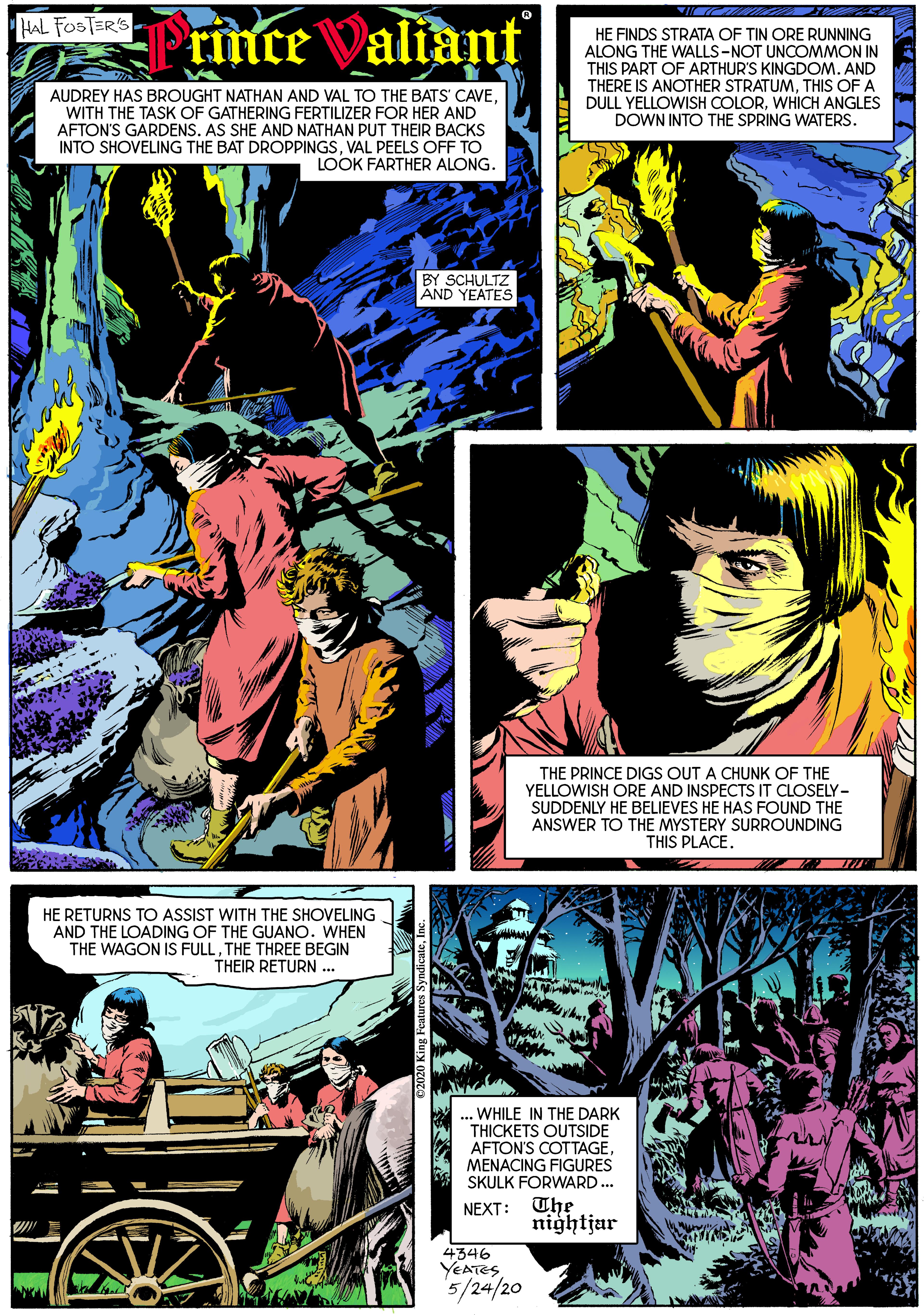 Font OCR: HAL FOSTER'S rince Valiant HE FINDS STRATA OF TIN ORE RUNNING ALONG THE WALLS-NOT UNCOMMON IN THIS PART OF ARTHUR'S KINGDOM. AND THERE IS ANOTHER STRATUMTHIS OF A DULL YELLOWISH COLORWHICH ANGLES DOWN INTO THE SPRING WATERS. AUDREY HAS BROUGHT NATHAN AND VAL TO THE BATS' CAVEWITH THE TASK OF GATHERING FERTILIZER FOR HER AND AFTON'S GARDENSAS SHE AND NATHAN PUT THEIR BACKS INTO SHOVELING THE BAT DROPPINGSVAL PEELS OFF TO LOOK FARTHER ALONG. BY SCHULTZ AND YEATES THE PRINCE DIGS OUT A CHUNK OF THE YELLOWISH ORE AND INSPECTS IT CLOSELY- SUDDENLY HE BELIEVES HE HAS FOUND THE ANSWER TO THE MYSTERY SURROUNDING THIS PLACE. HE RETURNS TO ASSIST WITH THE SHOVELING AND THE LOADING OF THE GUANO. WHEN THE WAGON IS FULLTHE THREE BEGIN THEIR RETURN .. .. WHILE IN THE DARK THICKETS OUTSIDE AFTON'S COTTAGEMENACING FIGURES SKULK FORWARD.. NEXT: The nightjar 4346 YEATES 5/24/20 HAL FOSTER'S rince Valiant HE FINDS STRATA OF TIN ORE RUNNING ALONG THE WALLS-NOT UNCOMMON IN THIS PART OF ARTHUR'S KINGDOM. AND THERE IS ANOTHER STRATUMTHIS OF A DULL YELLOWISH COLORWHICH ANGLES DOWN INTO THE SPRING WATERS. AUDREY HAS BROUGHT NATHAN AND VAL TO THE BATS' CAVEWITH THE TASK OF GATHERING FERTILIZER FOR HER AND AFTON'S GARDENSAS SHE AND NATHAN PUT THEIR BACKS INTO SHOVELING THE BAT DROPPINGSVAL PEELS OFF TO LOOK FARTHER ALONG. BY SCHULTZ AND YEATES THE PRINCE DIGS OUT A CHUNK OF THE YELLOWISH ORE AND INSPECTS IT CLOSELY- SUDDENLY HE BELIEVES HE HAS FOUND THE ANSWER TO THE MYSTERY SURROUNDING THIS PLACE. HE RETURNS TO ASSIST WITH THE SHOVELING AND THE LOADING OF THE GUANO. WHEN THE WAGON IS FULLTHE THREE BEGIN THEIR RETURN .. .. WHILE IN THE DARK THICKETS OUTSIDE AFTON'S COTTAGEMENACING FIGURES SKULK FORWARD.. NEXT: The nightjar 4346 YEATES 5/24/20