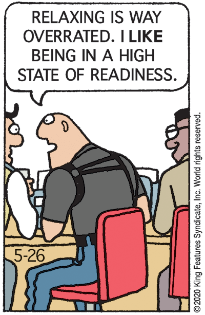 Humour OCR: RELAXING IS WAY OVERRATED. I LIKE BEING IN A HIGH STATE OF READINESS. 5-26 ©2020 King Features SyndicateInc. World rights reserved. RELAXING IS WAY OVERRATED. I LIKE BEING IN A HIGH STATE OF READINESS. 5-26 ©2020 King Features SyndicateInc. World rights reserved.