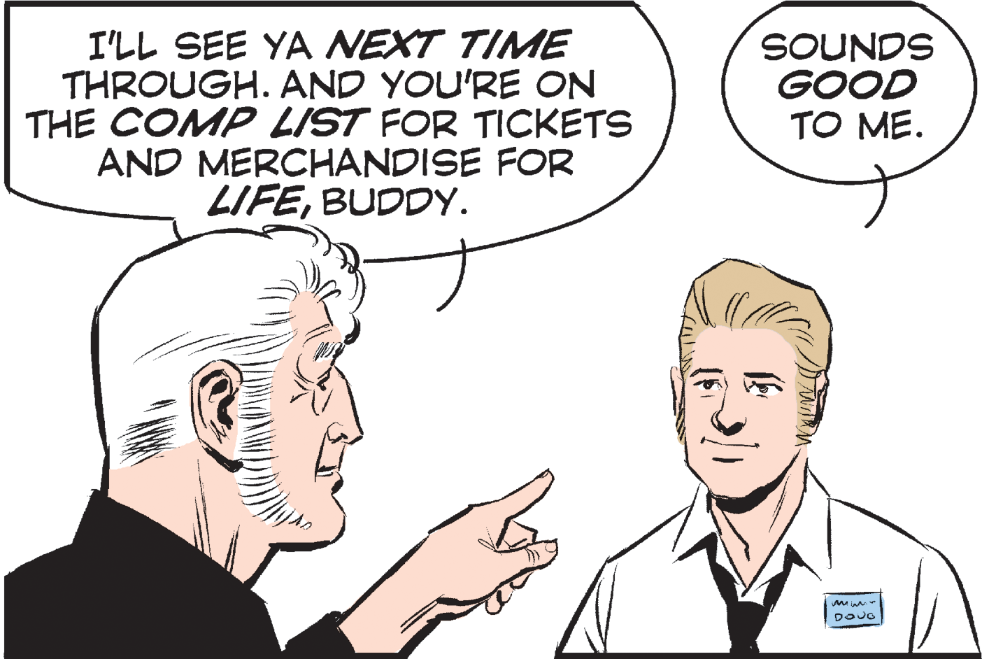 Mouth OCR: I'LL SEE YA NEXT TIME THROUGH. AND YOU'RE ON THE COMP LIST FOR TICKETS AND MERCHANDISE FOR LIFEBUDDY. SOUNDS GOOD TO ME. DOUG I'LL SEE YA NEXT TIME THROUGH. AND YOU'RE ON THE COMP LIST FOR TICKETS AND MERCHANDISE FOR LIFEBUDDY. SOUNDS GOOD TO ME. DOUG