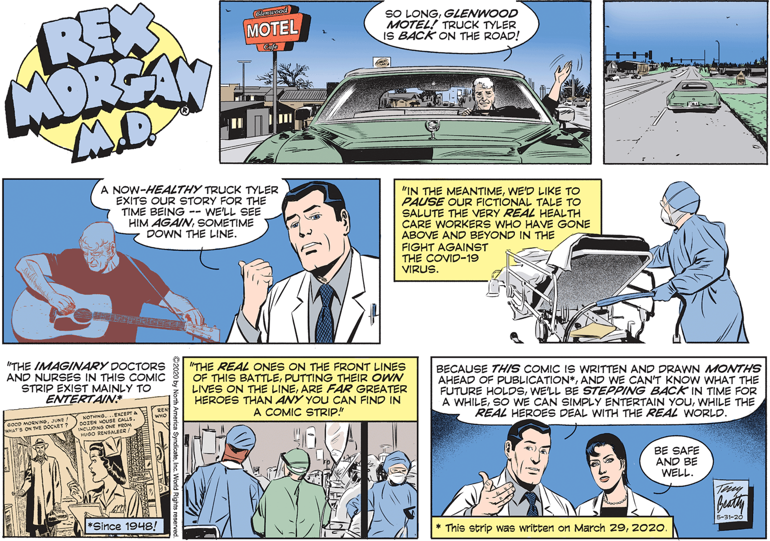 Parallel OCR: REX MORSAN SO LONGGLENWOOD MOTEL! TRUCK TYLER IS BACK ON THE ROAD! (na pod MOTEL A NOW-HEALTHY TRUCK TYLER EXITS OUR STORY FOR THE TIME BEING -- WE'LL SEE HIM AGAINSOMETIME DOWN THE LINE. "IN THE MEANTIMEWE'D LIKE TO PAUSE OUR FICTIONAL TALE TO SALUTE THE VERY REAL HEALTH CARE WORKERS WHO HAVE GONE ABOVE AND BEYOND IN THE FIGHT AGAINST THE COVID-19 VIRUS. "THE IMAGINARY DOCTORS AND NURSES IN THIS COMIC STRIP EXIST MAINLY TO ENTERTAIN "THE REAL ONES ON THE FRONT LINES OF THIS BATTLEPUTTING THEIR OWN LIVES ON THE LINEARE FAR GREATER HEROES THAN ANY YOU CAN FIND IN A COMIC STRIP!" BECAUSE THIS COMIC IS WRITTEN AND DRAWN MONTHS AHEAD OF PUBLICATION*AND WE CAN'T KNOW WHAT THE FUTURE HOLDSWE'LL BE STEPPING BACK IN TIME FOR A WHILEWHILE THE REAL HEROES DEAL WITH THE REAL WORLD. NOTHING DOZEN HOUSE CALLS. EXCEPT A oo00 MORNNGJUNE ! ANATS ON THE DOCKET ? INCUONS ONE FROM MUBO RENSALEER/ BE SAFE AND BE WELL. Buty *Since 1948! * This strip was written on March 292020. 5-31-26 REX MORSAN SO LONGGLENWOOD MOTEL! TRUCK TYLER IS BACK ON THE ROAD! (na pod MOTEL A NOW-HEALTHY TRUCK TYLER EXITS OUR STORY FOR THE TIME BEING -- WE'LL SEE HIM AGAINSOMETIME DOWN THE LINE. "IN THE MEANTIMEWE'D LIKE TO PAUSE OUR FICTIONAL TALE TO SALUTE THE VERY REAL HEALTH CARE WORKERS WHO HAVE GONE ABOVE AND BEYOND IN THE FIGHT AGAINST THE COVID-19 VIRUS. "THE IMAGINARY DOCTORS AND NURSES IN THIS COMIC STRIP EXIST MAINLY TO ENTERTAIN "THE REAL ONES ON THE FRONT LINES OF THIS BATTLEPUTTING THEIR OWN LIVES ON THE LINEARE FAR GREATER HEROES THAN ANY YOU CAN FIND IN A COMIC STRIP!" BECAUSE THIS COMIC IS WRITTEN AND DRAWN MONTHS AHEAD OF PUBLICATION*AND WE CAN'T KNOW WHAT THE FUTURE HOLDSWE'LL BE STEPPING BACK IN TIME FOR A WHILESO WE CAN SIMPLY ENTERTAIN YOUWHILE THE REAL HEROES DEAL WITH THE REAL WORLD. NOTHING DOZEN HOUSE CALLS. EXCEPT A oo00 MORNNGJUNE ! ANATS ON THE DOCKET ? INCUONS ONE FROM MUBO RENSALEER/ BE SAFE AND BE WELL. Buty *Since 1948! * This strip was written on March 292020. 5-31-26