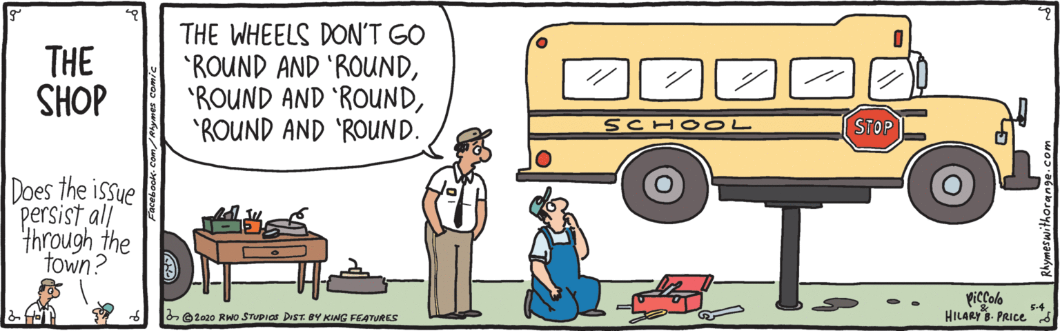 Mode of transport OCR: THE SHOP THE WHEELS DON'T GO "ROUND AND 'ROUND'ROUND AND 'ROUND. SCHO OL STOP Does the issue persist all through the town? piccolo HILARY B- PRICE s 5-4 e2020 RWO STUDIOS DIST. BY KING FEATURES THE SHOP THE WHEELS DON'T GO "ROUND AND 'ROUND'ROUND AND 'ROUND'ROUND AND 'ROUND. SCHO OL STOP Does the issue persist all through the town? piccolo HILARY B- PRICE s 5-4 e2020 RWO STUDIOS DIST. BY KING FEATURES