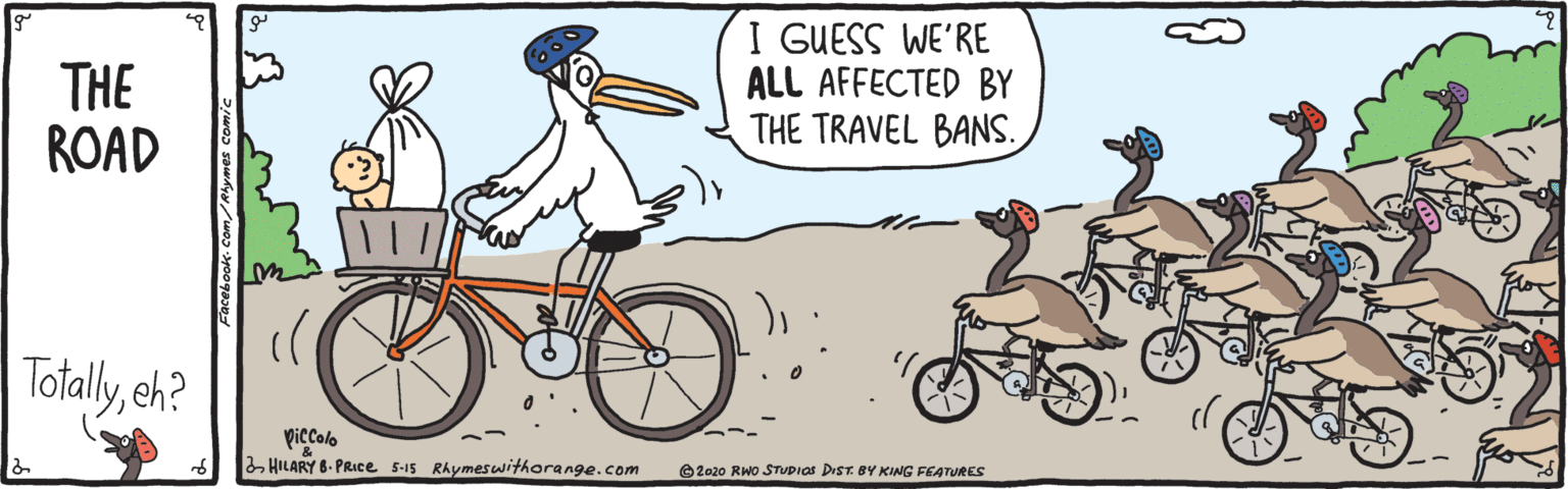 Bicycle OCR: THE ROAD I GUESS WE'RE ALL AFFECTED BY THE TRAVEL BANS. Totallyeh? piccolo 2 HILARY 6- PRICe 5-15 Rhymeswithorange.com O 2020 RWo STUPIOS DIST BY KING FEATURES THE ROAD I GUESS WE'RE ALL AFFECTED BY THE TRAVEL BANS. Totallyeh? piccolo 2 HILARY 6- PRICe 5-15 Rhymeswithorange.com O 2020 RWo STUPIOS DIST BY KING FEATURES